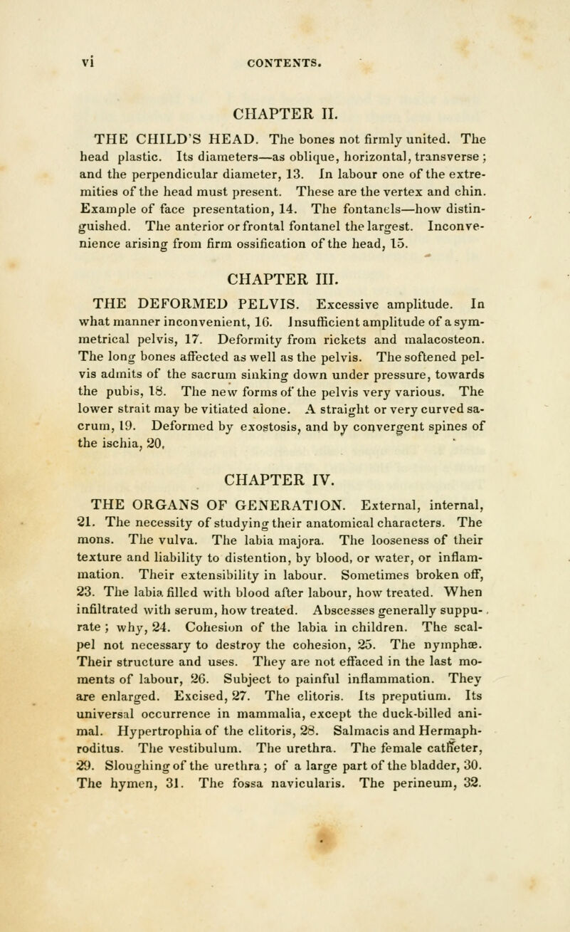 CHAPTER II. THE CHILD'S HEAD. The bones not firmly united. The head plastic. Its diameters—as oblique, horizontal, transverse ; and the perpendicular diameter, 13. In labour one of the extre- mities of the head must present. These are the vertex and chin. Example of face presentation, 14. The fontanels—how distin- guished. The anterior or frontal fontanel the largest. Inconve- nience arising from firm ossification of the head, 15. CHAPTER III. THE DEFORMED PELVIS. Excessive amplitude. In what manner inconvenient, 16. Jnsufl[icient amplitude of asym- metrical pelvis, 17. Deformity from rickets and malacosteon. The long bones affected as well as the pelvis. The softened pel- vis admits of the sacrum sinking down under pressure, towards the pubis, 18. The new forms of the pelvis very various. The lower strait may be vitiated alone. A straight or very curved sa- crum, 19. Deformed by exostosis, arid by convergent spines of the ischia, 20, CHAPTER IV. THE ORGANS OF GENERATION. External, internal, 21. The necessity of studying their anatomical characters. The mons. The vulva. The labia majora. The looseness of their texture and liability to distention, by blood, or water, or inflam- mation. Their extensibility in labour. Sometimes broken off, 23. The labia filled with blood after labour, how treated. When infiltrated with serum, how treated. Abscesses generally suppu-. rate ; why, 24. Cohesion of the labia in children. The scal- pel not necessary to destroy the cohesion, 25. The nymphoe. Their structure and uses. They are not eflfaced in the last mo- ments of labour, 26. Subject to painful inflammation. They are enlarged. Excised, 27. The clitoris. Its preputium. Its universal occurrence in mammalia, except the duck-billed ani- mal. Hypertrophia of the clitoris, 28. Salmacis and Hermaph- roditus. The vestibulum. The urethra. The female catffeter, 29. Sloughing of the urethra; of a large part of the bladder, 30. The hymen, 31. The fossa navicularis. The perineum, 32.