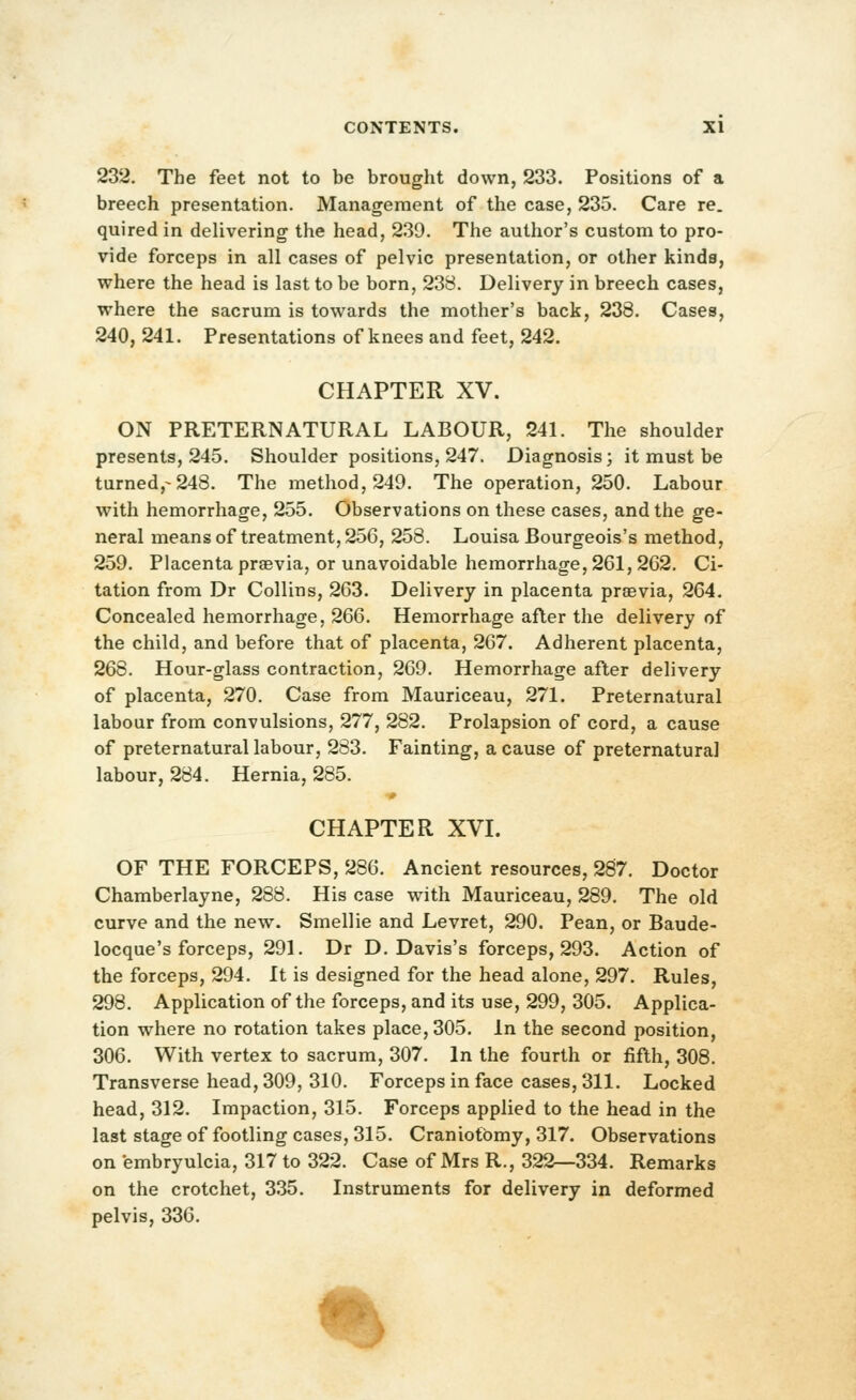232. The feet not to be brought down, 233. Positions of a breech presentation. Management of the case, 235. Care re. quired in delivering the head, 239. The author's custom to pro- vide forceps in all cases of pelvic presentation, or other kinds, where the head is last to be born, 238. Delivery in breech cases, where the sacrum is towards the mother's back, 238. Cases, 240, 241. Presentations of knees and feet, 242. CHAPTER XV. ON PRETERNATURAL LABOUR, 241. The shoulder presents, 245. Shoulder positions, 247. Diagnosis; it must be turned,-248. The method, 249. The operation, 250. Labour with hemorrhage, 255. Observations on these cases, and the ge- neral means of treatment, 256, 258. Louisa Bourgeois's method, 259. Placenta praevia, or unavoidable hemorrhage, 261, 262. Ci- tation from Dr Collins, 263. Delivery in placenta praevia, 264. Concealed hemorrhage, 266. Hemorrhage after the delivery of the child, and before that of placenta, 267. Adherent placenta, 268. Hour-glass contraction, 269. Hemorrhage after delivery of placenta, 270. Case from Mauriceau, 271. Preternatural labour from convulsions, 277, 282. Prolapsion of cord, a cause of preternatural labour, 283. Fainting, a cause of preternatural labour, 284. Hernia, 285. CHAPTER XVL OF THE FORCEPS, 286. Ancient resources, 287. Doctor Chamberlayne, 288. His case with Mauriceau, 289. The old curve and the new. Smellie and Levret, 290. Pean, or Baude- locque's forceps, 291. Dr D.Davis's forceps, 293. Action of the forceps, 294. It is designed for the head alone, 297. Rules, 298. Application of the forceps, and its use, 299, 305. Applica- tion where no rotation takes place, 305. In the second position, 306. With vertex to sacrum, 307. In the fourth or fifth, 308. Transverse head, 309, 310. Forceps in face cases, 311. Locked head, 312. Impaction, 315. Forceps applied to the head in the last stage of footling cases, 315. Craniotomy, 317. Observations on embryulcia, 317 to 322. Case of Mrs R., 322—334. Remarks on the crotchet, 335. Instruments for delivery in deformed pelvis, 336. %