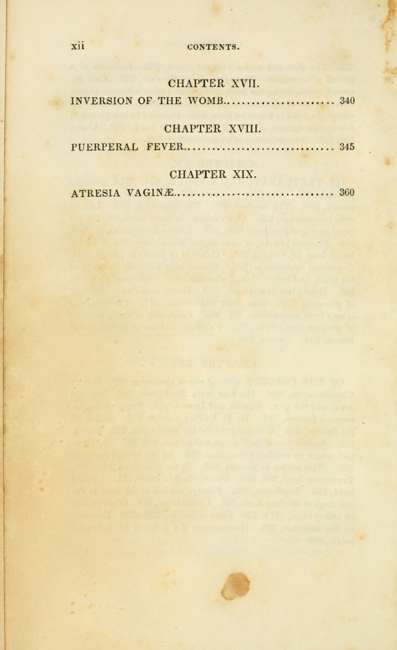 CHAPTER XVII. INVERSION OF THE WOMB 340 CHAPTER XVIII. PUERPERAL FEVER 345 CHAPTER XIX. ATRESIA VAGINA 360