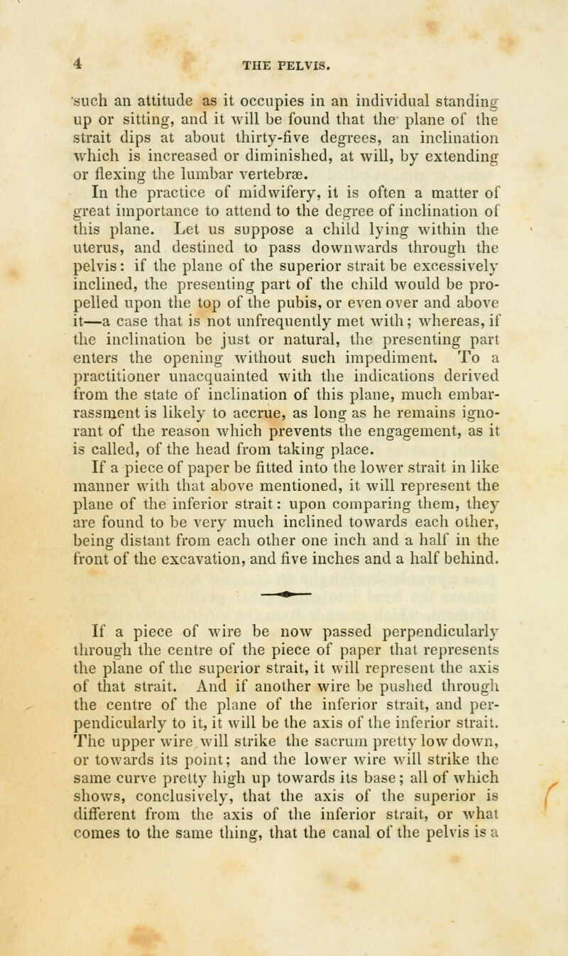 such an attitude as it occupies in an individual standing up or sitting, and it will be found that the plane of the strait dips at about thirty-five degrees, an inclination which is increased or diminished, at will, by extending or flexing the lumbar vertebrae. In the practice of midwifery, it is often a matter of great importance to attend to the degree of inclination of this plane. Let us suppose a child lying within the uterus, and destined to pass downwards through the pelvis: if the plane of the superior strait be excessively inclined, the presenting part of the child would be pro- pelled upon the top of the pubis, or even over and above it—a case that is not unfrequently met wdth; whereas, if the inclination be just or natural, the presenting part enters the opening without such impediment. To a practitioner unacquainted with the indications derived from the state of inclination of this plane, much embar- rassment is likely to accrue, as long as he remains igno- rant of the reason which prevents the engagement, as it is called, of the head from taking place. If a piece of paper be fitted into the lower strait in like manner with that above mentioned, it will represent the plane of the inferior strait: upon comparing them, they are found to be very much inclined towards each other, being distant from each other one inch and a half in the front of the excavation, and five inches and a half behind. If a piece of wire be now passed perpendicularly through the centre of the piece of paper that represents the plane of the superior strait, it will represent the axis of that strait. And if another wire be pushed through the centre of the plane of the inferior strait, and per- pendicularly to it, it will be the axis of the inferior strait. The upper wire will strike the sacrum pretty low down, or towards its point; and the lower wire will strike the same curve pretty high up towards its base; all of which shows, conclusively, that the axis of the superior is different from the axis of the inferior strait, or what comes to the same tiling, that the canal of the pelvis is a