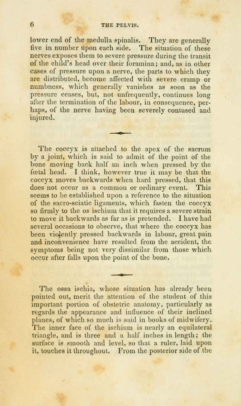 lower end of the medulla spinalis. They are generally five in number upon each side. The situation of these nerves exposes them to severe pressure during the transit of the child's head over their foramina; and, as in other cases of pressure upon a nerve, the parts to which they are distributed, become affected with severe cramp or numbness, which generally vanishes as soon as the pressure ceases, but, not unfrequently, continues long after the termination of the labour, in consequence, per- haps, of the nerve having been severely contused and injured. The coccyx is attached to the apex of the sacrum by a joint, which is said to admit of the point of the bone moving back half an inch when pressed by the foetal head. I think, however true it may be that the coccyx moves backwards when hard pressed, that this does not occur as a common or ordinary event. This seems to be established upon a reference to the situation of the sacro-sciatic ligaments, which fasten the coccyx so firmly to the os ischium that it requires a severe strain to move it backwards as far as is pretended. I have had several occasions to observe, that where the coccyx has been violently pressed backwards in labour, great pain and inconvenience have resulted from the accident, the symptoms being not very dissimilar from those which occur after falls upon the point of the bone. The ossa ischia, whose situation has already been pointed out, merit the attention of the student of this important portion of obstetric anatomy, particularly as regards the appearance and influence of their inclined planes, of which so much is said in books of midwifery. The inner face of the ischium is nearly an equilateral triangle, and is three and a half inches in length; the surface is smooth and level, so that a ruler, laid upon it, touches it throughout. From the posterior side of the