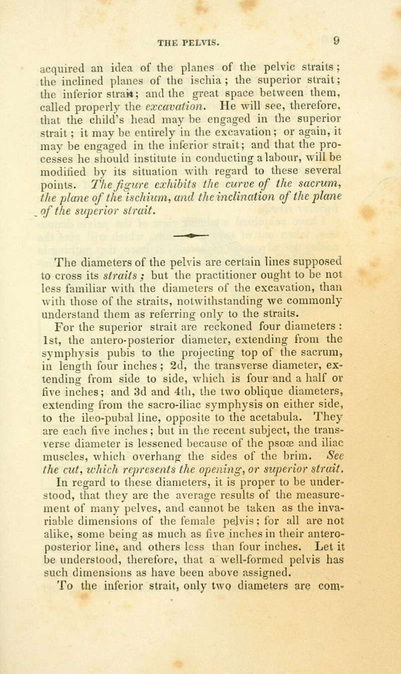 acquired an idea of the planes of the pelvic straits ; the inclined planes of the ischia ; the superior strait; the inferior strak; and the great space between them, called properly the excavation. He will see, therefore, that the child's head may be engaged in the superior strait; it may be entirely in the excavation; or again, it may be engaged in the inferior strait; and that the pro- cesses he should institute in conducting a labour, will be modified by its situation with regard to these several points. The figure exhibits the curve of the sacrum, the plane of the ischium, and the inclination of the plane of the superior strait. The diameters of the pelvis are certain lines supposed to cross its straits ; but the practitioner ought to be not less familiar with the diameters of the excavation, than with those of the straits, notwithstanding we commonly understand them as referring only to the straits. For the superior strait are reckoned four diameters : 1st, the antero-posterior diameter, extending from the symphysis pubis to the projecting top of the sacrum, in length four inches ; 2d, the transverse diameter, ex- tending from side to side, which is four and a half or five inches; and 3d and 4th, the two oblique diameters, extending from the sacro-iliac symphysis on either side, to the ileo-pubal line, opposite to the acetabula. They are each five inches; but in the recent subject, the trans- verse diameter is lessened because of the psoae and iliac muscles, which overhang the sides of the brim. See the cut, which represents the opening, or superior strait. In regard to these diameters, it is proper to be under' stood, that they are the average results of the measure- ment of many pelves, and cannot be taken as the inva- riable dimensions of the female pejvis; for all are not alike, some being as much as five inches in their antero- posterior line, and others less than four inches. Let it be understood, therefore, that a well-formed pelvis has such dimensions as have been above assigned. To the inferior strait, only two diameters are com*