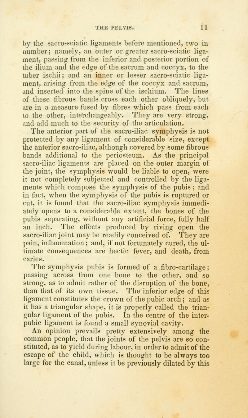 by the sacro-sciatic ligaments before mentioned, two in number; namely, an outer or greater sacro-sciatic liga- ment, passing from the inferior and posterior portion of the ilium and the edge of the sacrum and coccyx, to the tuber ischii; and an inner or lesser sacro-sciatic liga- ment, arising from the edge of the coccyx and sacrum, and inserted into the spine of the ischium. The lines of these fibrous bands cross each other obliquely, but are in a measure fused by fibres which pass from each to the other, interchangeably. They are very strong, and add much to the security of the articulation. ~ The anterior part of the sacro-iliac symphysis is not protected by any ligament of considerable size, except the anterior sacro-iliac, although covered by some fibrous bands additional to the periosteum. As the principal sacro-iliac ligaments are placed on the outer margin of the joint, the symphysis would be liable to open, were it not completely subjected and controlled by the liga- ments which compose the symphysis of the pubis; and in fact, when the symphysis of the pubis is ruptured or cut, it is found that the sacro-iliac symphysis immedi- ately opens to a considerable extent, the bones of the pubis separating, without any artificial force, fully half an inch. The effects produced by riving open the sacro-iliac joint may be readily conceived of. They are pain, inflammation; and, if not fortunately cured, the ul- timate consequences are hectic fever, and death, from caries. The symphysis pubis is formed of a fibro-cartilage; passing across from one bone to the other, and so strong, as to admit rather of the disruption of the bone, than that of its own tissue. The inferior edge of this ligament constitutes the crown of the pubic arch; and as it has a triangular shape, it is properly called the trian- gular ligament of the pubis. In the centre of the inter- pubic ligament is found a small synovial cavity. An opinion prevails pretty extensively among the common people, that the joints of the pelvis are so con- stituted, as to yield during labour, in order to admit of the escape of the child, which is thought to be always too large for the canal, unless it be previously dilated by this