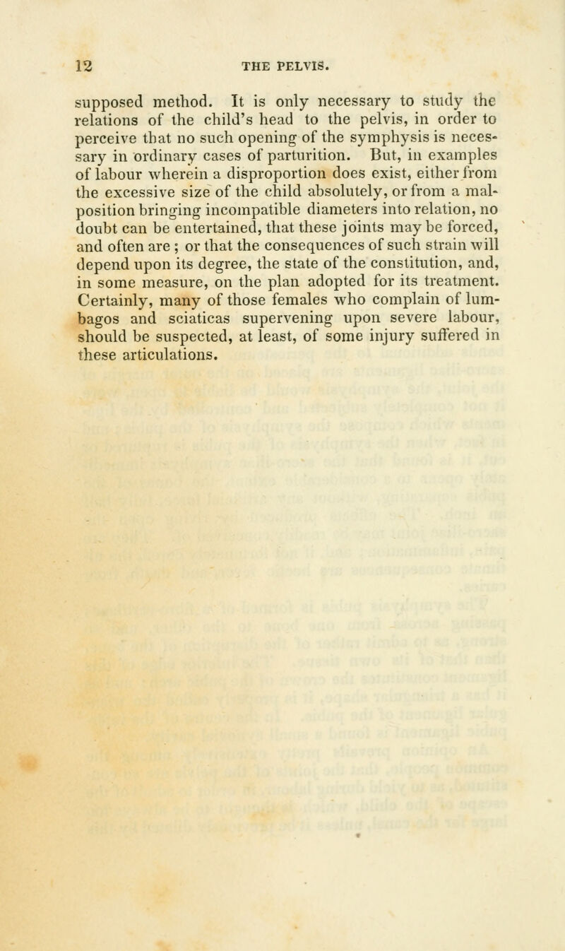 supposed method. It is only necessary to study the relations of the child's head to the pelvis, in order to perceive that no such opening of the symphysis is neces- sary in ordinary cases of parturition. But, in examples of labour wherein a disproportion does exist, either from the excessive size of the child absolutely, or from a mal« position bringing incompatible diameters into relation, no doubt can be entertained, that these joints maybe forced, and often are ; or that the consequences of such strain will depend upon its degree, the state of the constitution, and, in some measure, on the plan adopted for its treatment. Certainly, many of those females who complain of lum- bagos and sciaticas supervening upon severe labour, should be suspected, at least, of some injury suffered in these articulations.