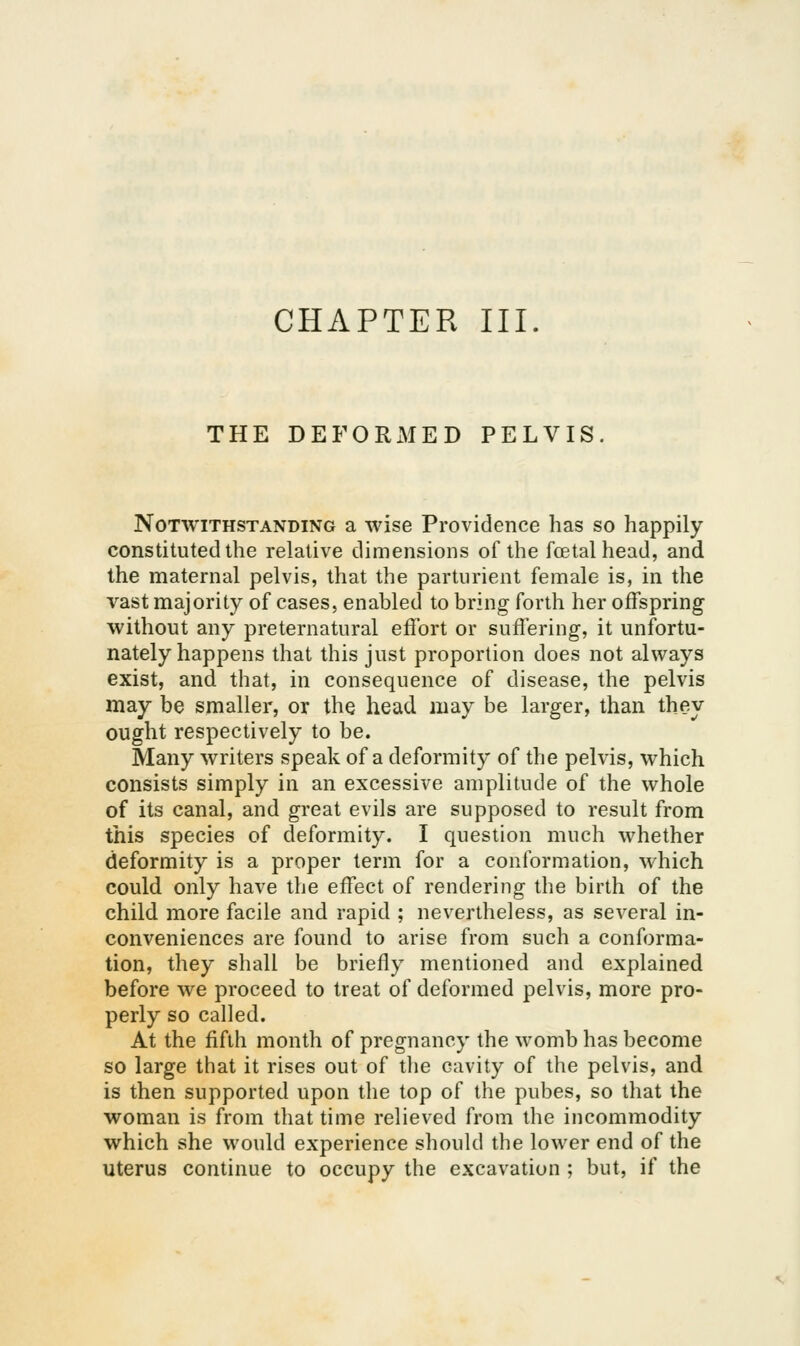 THE DEFORxMED PELVIS Notwithstanding a wise Providence has so happily constituted the relative dimensions of the fcetalhead, and the maternal pelvis, that the parturient female is, in the vast majority of cases, enabled to bring forth her offspring without any preternatural effort or suffering, it unfortu- nately happens that this just proportion does not always exist, and that, in consequence of disease, the pelvis may be smaller, or the head may be larger, than they ought respectively to be. Many writers speak of a deformity of the pelvis, which consists simply in an excessive amplitude of the whole of its canal, and great evils are supposed to result from this species of deformity. I question much whether deformity is a proper term for a conformation, which could only have the effect of rendering the birth of the child more facile and rapid ; nevertheless, as several in- conveniences are found to arise from such a conforma- tion, they shall be briefly mentioned and explained before we proceed to treat of deformed pelvis, more pro- perly so called. At the fifth month of pregnancy the womb has become so large that it rises out of the cavity of the pelvis, and is then supported upon the top of the pubes, so that the woman is from that time relieved from the incommodity which she would experience should the lower end of the uterus continue to occupy the excavation ; but, if the