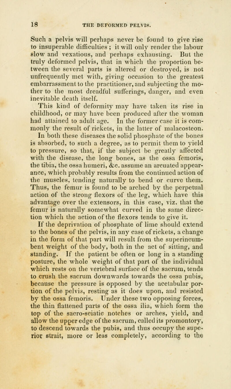 Such a pelvis will perhaps never be found to give rise to insuperable ditiiculties ; it will only render the labour slow and vexatious, and perhaps exhausting. But the truly deformed pelvis, that in which the proportion be- tween the several parts is altered or destroyed, is not unfrequently met with, giving occasion to the greatest embarrassment to the practitioner, and subjecting the mo- ther to the most dreadful sufferings, danger, and even inevitable death itself. This kind of deformity may have taken its rise in childhood, or may have been produced after the woman had attained to adult age. In the former case it is com- monly the result of rickets, in the latter of malacosteon. In both these diseases the solid phosphate of the bones is absorbed, to such a degree, as to permit them to yield to pressure, so that, if the subject be greatly affected with the disease, the long bones, as the ossa femoris, the tibia, the ossa humeri, &:c. assume an arcuated appear- ance, which probably results from the continued action of the muscles, tending naturally to bend or curve them. Thus, the femur is found to be arched by the perpetual action of the strong flexors of the leg, which have this advantage over the extensors, in this case, viz. that the femur is naturally somewhat curved in the same direc- tion which the action of the flexors tends to give it. If the deprivation of phosphate of lime should extend to the bones of the pelvis, in any case of rickets, a change in the form of that part will result from the superincum- bent weight of the body, both in the act of sitting, and standing. If the patient be often or long in a standing posture, the whole weight of that part of the individual which rests on the vertebral surface of the sacrum, tends to crush the sacrum downwards towards the ossa pubis, because the pressure is opposed by the acetabular por- tion of the pelvis, resting as it does upon, and resisted by the ossa femoris. Under these two opposing forces, the thin flattened parts of the ossa ilia, which form the top of the sacro-sciatic notches or arches, yield, and allow the upper edge of the sacrum, called its promontory, to descend towards the pubis, and thus occupy the supe- rior strait, more or less completely, according to the