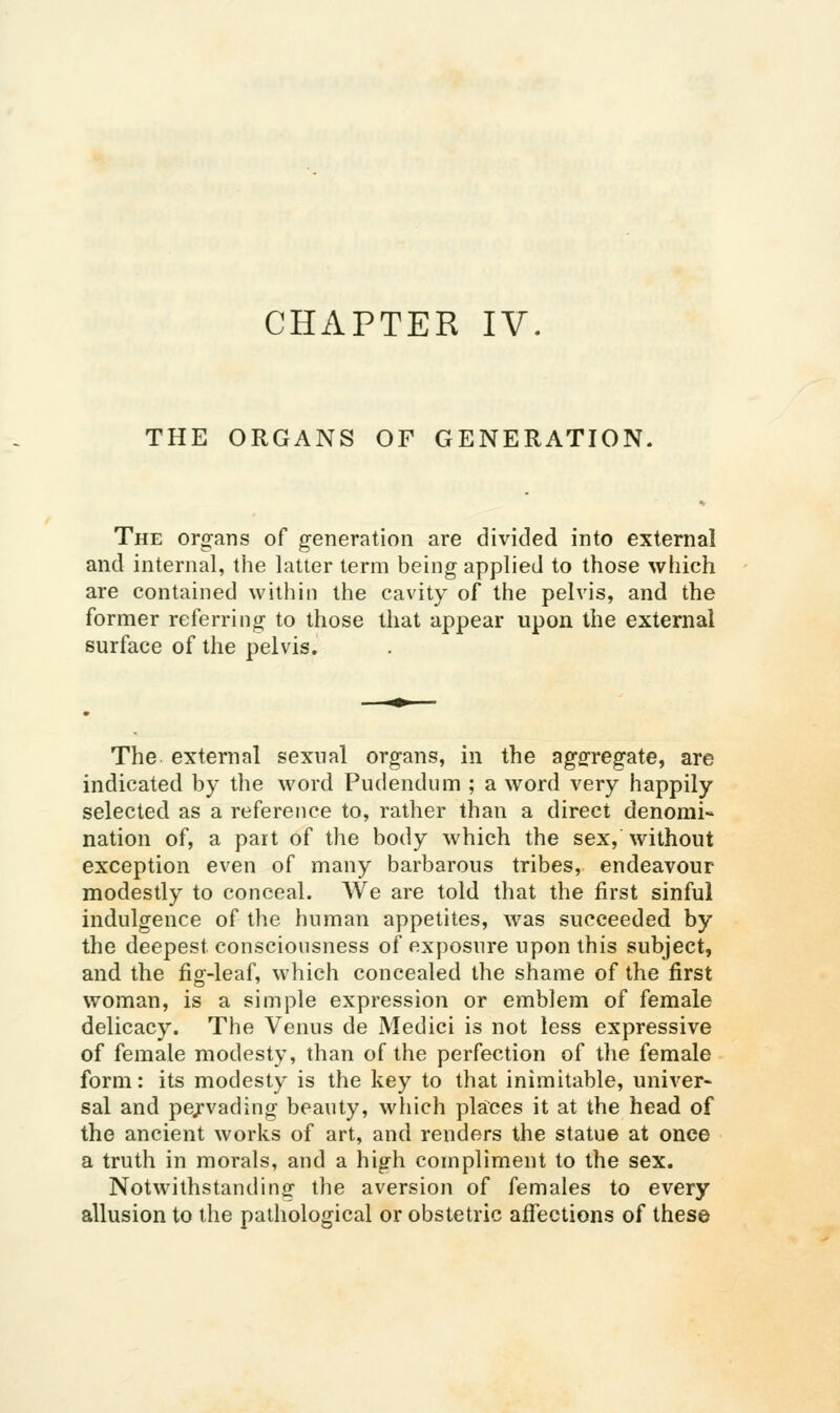 THE ORGANS OF GENERATION. The organs of generation are divided into external and internal, the latter term being applied to those which are contained within the cavity of the pelvis, and the former referring to those that appear upon the external surface of the pelvis. The external sexual organs, in the aggregate, are indicated by the word Pudendum ; a word very happily selected as a reference to, rather than a direct denomi- nation of, a part of the body which the sex, without exception even of many barbarous tribes, endeavour modestly to conceal. We are told that the first sinful indulgence of the human appetites, was succeeded by the deepest consciousness of exposure upon this subject, and the fig-leaf, which concealed the shame of the first woman, is a simple expression or emblem of female delicacy. The Venus de Medici is not less expressive of female modesty, than of the perfection of the female form: its modesty is the key to that inimitable, univer> sal and pejvading beauty, which places it at the head of the ancient works of art, and renders the statue at once a truth in morals, and a high compliment to the sex. Notwithstanding the aversion of females to every allusion to the pathological or obstetric affections of these