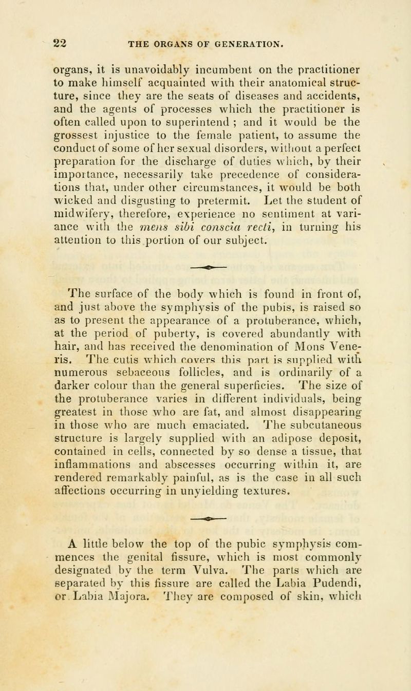 organs, it is unavoidably incumbent on the practitioner to make liimself acquainted with their anatomical struc- ture, since they are the seats of diseases and accidents, and the agents of processes which the practitioner is often called upon to superintend ; and it would be the grossest injustice to the female patient, to assume the conduct of some of her sexual disorders, without a perfect preparation for the discharge of duties which, by their importance, necessarily take precedence of considera- tions that, under other circumstances, it would be both wicked and disgusting to pretermit. Let the student of midwifery, therefore, experience no sentiment at vari- ance with the mens sibi conscia recti, in turning his attention to this portion of our subject. The surface of the body which is found in front of, and just above the symphysis of the pubis, is raised so as to present tlie appearance of a protuberance, which, at the period of puberty, is covered abundantly with hair, and has received the denomination of Mons Vene- ris, The cutis which covers this part is supplied with numerous sebaceous follicles, and is ordinarily of a darker colour than the general superficies. The size of the protuberance varies in different individuals, being greatest in those who are fat, and almost disappearing in those who are much emaciated. The subcutaneous structure is largely supplied with an adipose deposit, contained in cells, connected by so dense a tissue, that inflammations and abscesses occurring witliin it, are rendered remarkably painful, as is the case in all such affections occurrino' in unvieldin^ textures. A little below the top of the pubic symphysis com- mences the genital fissure, which is most commonly designated by the term Vulva. The parts which are separated by this fissure are called the Labia Pudendi, or. Labia Majora. 'i'hey are composed of skin, whicli