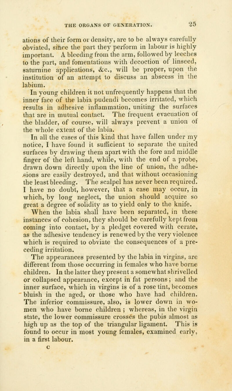 ations of their form or density, are to be always carefully obviated, since the part they perform in labour is highly important. A bleeding from the arm, followed by leeches to the part, and fomentations with decoction of linseed, saturnine applications, &c., will be proper, upon the institution of an attempt to discuss an abscess in the labium. In young children it not unfrequently happens that the inner face of the labia pudendi becomes irritated, which results in adhesive inflammation, uniting the surfaces that are in mutual contact. The frequent evacuation of the bladder, of course, will always prevent a union of the whole extent of the labia. In all the cases of this kind that have fallen under my notice, I have found it suflicient to separate the united surfaces by drawing them apart with the fore and middle finger of the left hand, while, with the end of a probe, drawn down directly upon the line of union, the adhe- sions are easily destroyed, and that without occasioning the least bleeding. The scalpel has never been required. I have no doubt, however, tha;t a case may occur, in which, by long neglect, the union should acquire so great a degree of solidity as to yield only to the knife. When the labia shall have been separated, in these instances of cohesion, they should be carefully kept from coming into contact, by a pledget covered with cerate, as the adhesive tendency is renewed by the very violence which is required to obviate the consequences of a pre- ceding irritation. The appearances presented by the labia in virgins, are different from those occurring in females who have borne children. In the latter they present a somewhat shrivelled or collapsed appearance, except in fat persons; and the inner surface, which in virgins is of a rose tint, becomes bluish in the aged, or those who have had children. The inferior commissure, also, is lower down in wo- men who have borne children ; whereas, in the virgin state, the lower commissure crosses the pubis almost as high up as the top of the triangular ligament. This is found to occur in most young females, examined early, in a first labour.