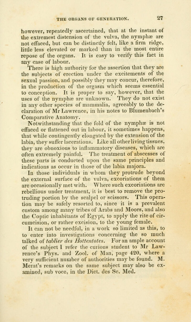 however, repeatedly ascertained, that at the instant of the extremest distension of the vulva, the nymphac are not effaced, but can be distinctly felt, like a firm ridge, little less elevated or marked than in the most entire repose of the organs. It is easy to verify this fact in any case of labour. There is high authority for the assertion that they are the subjects of erection under the excitements of the sexual passion, and possibly they may concur, therefore, in the production of the orgasm which seems essential to conception. It is proper to say, however, that the uses of the nymphse are unknown. They do not exist in any other species of mammalia, agreeably to the de- claration of Mr Lawrence, in his notes to Blumenbach's Comparative Anatomy. Notwithstanding that the fold of the nymphse is not effaced or flattened out in labour, it sometimes happens, that while contingently elongated by the extension of the labia, they suffer lacerations. Like all other living tissues, they are obnoxious to inflammatory diseases, which are often extremely painful. The treatment of abscesses of these parts is conducted upon the same principles and indications as occur in those of the labia majora. In those individuals in whom they protrude beyond the external surface of the vulva, excoriations of them are occasionally met with. Where such excoriations are rebellious under treatment, it is best to remove the pro- truding portion by the scalpel or scissors. This opera- tion may be safely resorted to, since it is a prevalent custom among many tribes of Arabs and Moors, and also the Coptic inhabitants of Egypt, to apply the rite of cir- cumcision, or rather excision, to the young female. It can not be needful, in a work so limited as this, to to enter into investigations concerning the so much talked of tablier des Hottentotes. For an ample account of the subject I refer the curious student to Mr Law- rence's Phys. and Zool. of Man, page 420, where a very sufficient number of authorities maybe found. M. Merat's remarks on the same subject may also be ex- amined, sub voce, in the Diet, des Sc. Med.