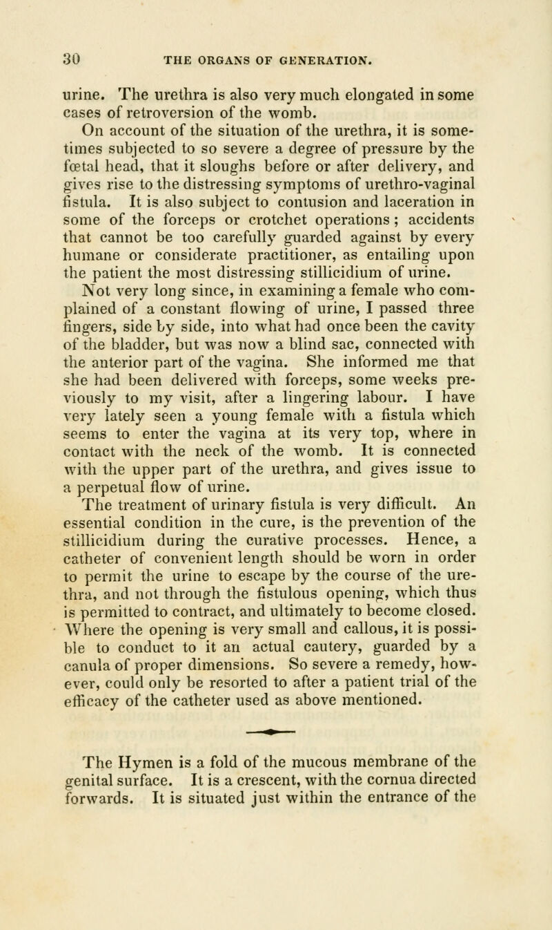 urine. The urethra is also very much elongated in some cases of retroversion of the womb. On account of the situation of the urethra, it is some- times subjected to so severe a degree of pressure by the foetal head, that it sloughs before or after delivery, and gives rise to the distressing symptoms of urethro-vaginal fistula. It is also subject to contusion and laceration in some of the forceps or crotchet operations; accidents that cannot be too carefully guarded against by every humane or considerate practitioner, as entailing upon the patient the most distressing stillicidium of urine. Not very long since, in examining a female who com- plained of a constant flowing of urine, I passed three fingers, side by side, into what had once been the cavity of the bladder, but was now a blind sac, connected with the anterior part of the vagina. She informed me that she had been delivered with forceps, some weeks pre- viously to my visit, after a lingering labour. I have very lately seen a young female with a fistula which seems to enter the vagina at its very top, where in contact with the neck of the womb. It is connected with the upper part of the urethra, and gives issue to a perpetual flow of urine. The treatment of urinary fistula is very difficult. An essential condition in the cure, is the prevention of the stillicidium during the curative processes. Hence, a catheter of convenient length should be worn in order to permit the urine to escape by the course of the ure- thra, and not through the fistulous opening, which thus is permitted to contract, and ultimately to become closed. Where the opening is very small and callous, it is possi- ble to conduct to it an actual cautery, guarded by a canula of proper dimensions. So severe a remedy, how- ever, could only be resorted to after a patient trial of the efficacy of the catheter used as above mentioned. The Hymen is a fold of the mucous membrane of the genital surface. It is a crescent, with the cornua directed forwards. It is situated just within the entrance of the