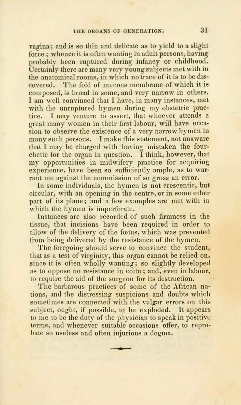 vagina; and is so thin and delicate as to yield to a slight force ; whence it is often wanting in adult persons, having probably been ruptured during infancy or childhood. Certainly there are many very young subjects met with in the anatomical rooms, in which no trace of it is to be dis- covered. The fold of mucous membrane of which it is composed, is broad in some, and very narrow in others. I am well convinced that 1 have, in many instances, met with the unruptured hymen during my obstetric prac- tice. I may venture to assert, that whoever attends a great many women in their first labour, will have occa- sion to observe the existence of a very narrow hymen in many such persons. I make this statement, not unaware that I may be charged with having mistaken the four- chette for the organ in question. I think, however, that my opportunities in midwifery practice for acquiring experience, have been so sufficiently ample, as to war- rant me against the commission of so gross an error. In some individuals, the hymen is not crescentic, but circular, with an opening in the centre, or in some other part of its plane; and a few examples are met with in which the hymen is imperforate. Instances are also recorded of such firmness in the tissue, that incisions have been required in order to allow of the delivery of the foetus, which was prevented from being delivered by the resistance of the hymen. The foregoing should serve to convince the student, that as a lest of virginity, this organ cannot be relied on, since it is often wholly wanting; so slightly developed as to oppose no resistance in coitu; and, even in labour, to require the aid of the surgeon for its destruction. The barbarous practices of some of the African na- tions, and the distressing suspicions and doubts which sometimes are connected with the vulgar errors on this subject, ought, if possible, to be exploded. It appears to me to be the duty of the physician to speak in positive, terms, and whenever suitable occasions offer, to repro- bate so useless and often injurious a dogma.
