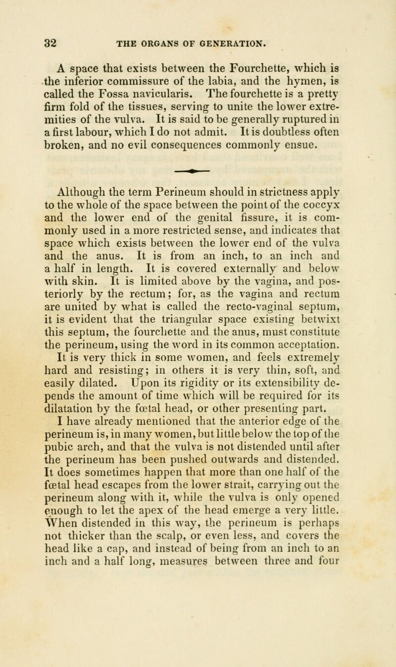 A space that exists between the Fourchette, which is the inferior commissure of the labia, and the hymen, is called the Fossa navicularis. The fourchette is a pretty firm fold of the tissues, serving to unite the lower extre- mities of the vulva. It is said to be generally ruptured in a first labour, which I do not admit. It is doubtless often broken, and no evil consequences commonly ensue. Although the term Perineum should in strictness apply to the whole of the space between the point of the coccyx and the lower end of the genital fissure, it is com- monly used in a more restricted sense, and indicates that space w^hich exists between the lower end of the vulva and the anus. It is from an inch, to an inch and a half in length. It is covered externally and below with skin. It is limited above by the vagina, and pos- teriorly by the rectum; for, as the vagina and rectum are united by what is called the recto-vaginal septum, it is evident that the triangular space existing betwixt this septum, the fourchette and the anus, must constitute the perineum, using the word in its common acceptation. It is very thick in some women, and feels extremely hard and resisting; in others it is very thin, soft, and easily dilated. Upon its rigidity or its extensibility de- pends the amount of time which will be required for its dilatation by the fcetal head, or other presenting part. I have already mentioned that the anterior edge of the perineum is, in many women, but little below the top of the pubic arch, and that the vulva is not distended until after the perineum has been pushed outwards and distended. It does sometimes happen that more than one half of the foetal head escapes from the lower strait, carrying out the perineum along with it, while the vulva is only opened enough to let the apex of the head emerge a very little. When distended in this way, the perineum is perhaps not thicker than the scalp, or even less, and covers the head like a cap, and instead of being from an inch to an inch and a half long, measures between three and four