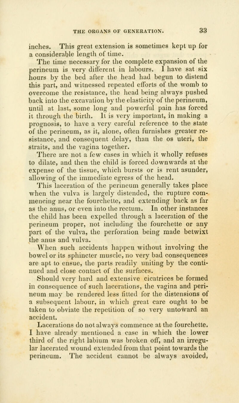 inches. This great extension is sometimes kept up for a considerable lengtli of time. The time necessary for the complete expansion of the perineum is very different in labours. I have sat six hours by the bed after the head had begun to distend this part, and witnessed repeated efforts of the womb to overcome the resistance, the head being always pushed back into the excavation by the elasticity of the perineum, until at last, some long and powerful pain has forced it through the birth. It is very important, in making a prognosis, to have a very careful reference to the state of the perineum, as it, alone, often furnishes greater re- sistance, and consequent delay, than the os uteri, the straits, and the vagina together. There are not a few cases in which it wholly refuses to dilate, and then the child is forced downwards at the expense of the tissue, which bursts or is rent asunder, allowing of the immediate egress of the head. This laceration of the perineum generally takes place when the vulva is largely distended, the rupture com- mencing near the fourchette, and extending back as far as the anus, or even into the rectum. In other instances the child has been expelled through a laceration of the perineum proper, not including the fourchette or any part of the vulva, the perforation being made betwixt the anus and vulva. When such accidents happen without involving the bowel or its sphincter muscle, no very bad consequences are apt to ensue, the parts readily uniting by the conti- nued and close contact of the surfaces. Should very hard and extensive cicatrices be formed in consequence of such lacerations, the vagina and peri- neum may be rendered less fitted for the distensions of a subsequent labour, in which great care ought to be taken to obviate the repetition of so very untoward an accident. Lacerations do not always commence at the fourchette. I have already mentioned a case in which the lower third of the right labium was broken off, and an irregu- lar lacerated wound extended from that point towards the perineum. The accident cannot be always avoided,