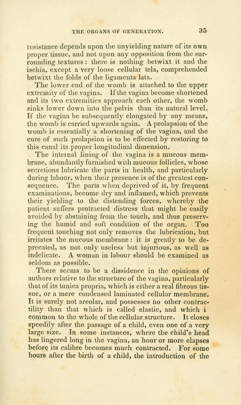 resistance depends upon the unyielding nature of its own proper tissue, and not upon any opposition from the sur- rounding textures : there is nothing betwixt it and the ischia, except a very loose cellular tela, comprehended betwixt the folds of the ligamenta lata. The lower end of the womb is attached to the upper extremity of the vagina. If the vagina become shortened and its two extremities approach each other, the womb sinks lower down into the pelvis than its natural level. If the vagina be subsequently elongated by any means, the womb is carried upwards again. A prolapsion of the womb is essentially a shortening of the vagina, and the cure of such prolapsion is to be effected by restoring to this canal its proper longitudinal dimension. The internal lining of the vagina is a mucous mem- brane, abundantly furnished with mucous follicles, whose secretions lubricate the parts in health, and particularly during labour, when their presence is of the greatest con- sequence. The parts when deprived of it, by frequent examinations, become dry and inflamed, which prevents their yielding to the distending forces, whereby the patient suffers protracted distress that might be easily avoided by abstaining from the touch, and thus preserv- ing the humid and soft condition of the organ. Too frequent touching not only removes the lubrication, but irritates the mucous membrane : it is greatly to be de- precated, as not only useless but injurious, as well as indelicate. A woman in labour should be examined as seldom as possible. There seems to be a dissidence in the opinions of authors relative to the structure of the vagina, particularly that of its tunica propria, which is either a real fibrous tis- sue, or a mere condensed laminated cellular membrane. It is surely not areolar, and possesses no other contrac- tility than that which is called elastic, and which i common to the whole of the cellularstructure. It closes speedily after the passage of a child, even one of a very large size. In some instances, where the child's head has lingered long in the vagina, an hour or more elapses before its calibre becomes much contracted. For some hours after the birth of a child, the introduction of the