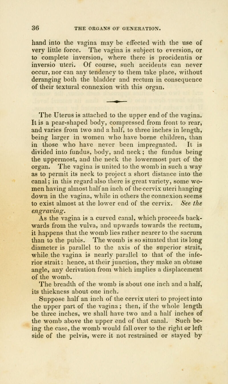hand into the vagina may be effected with the use of very little force. The vagina is subject to eversion, or to complete inversion, where there is procidentia or inversio uteri. Of course, such accidents can never occur, nor can any tendency to them take place, without deranging both the bladder and rectum in consequence of their textural connexion M'ith this organ. The Uterus is attached to the upper end of the vagina. It is a pear-shaped body, compressed from front to rear, and varies from two and a half, to three inches in length, being larger in women who have borne children, than in those who have never been impregnated. It is divided into fundus, body, and neck; the fundus being the uppermost, and the neck the lowermost part of the organ. The vagina is united to the womb in such a way as to permit its neck to project a short distance into the canal; in this regard also there is great variety, some wo- men having almost half an inch of the cervix uteri hanging down in the vagina, while in others the connexion seems to exist almost at the lower end of the cervix. See the engraving. As the vagina is a curved canal, which proceeds back- wards from the vulva, and upwards towards the rectum, it happens that the womb lies rather nearer to the sacrum than to the pubis. The womb is so situated that its long diameter is parallel to the axis of the superior strait, while the vagina is nearly parallel to that of the infe- rior strait: hence, at their junction, they make an obtuse angle, any derivation from which implies a displacement of the womb. The breadth of the womb is about one inch and a half, its thickness about one inch. Suppose half an inch of the cervix uteri to project into the upper part of the vagina; then, if the whole length be three inches, we shall have two and a half inches of the womb above the upper end of that canal. Such be- ing the case, the womb would fall over to the right or left side of the pelvis, were it not restrained or stayed by