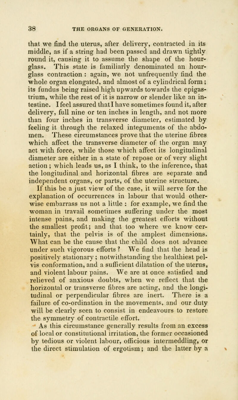 that we find the uterus, after delivery, contracted in its middle, as if a string had been passed and drawn tightly round it, causing it to assume the shape of the hour- glass. This state is familiarly denominated an hour- glass contraction : again, we not unfrequently find the whole organ elongated, and almost of a cylindrical form ; its fundus being raised high upwards towards the epigas- trium, while the rest of it is narrow or slender like an in- testine. I feel assured that I have sometimes found it, after delivery, full nine or ten inches in length, and not more than four inches in transverse diameter, estimated by feeling it through the relaxed integuments of the abdo- men. These circumstances prove that the uterine fibres which afiect the transverse diameter of the organ may act with force, while those which afi*ect its longitudinal diameter are either in a state of repose or of very slight action ; which leads us, as I think, to the inference, that the longitudinal and horizontal fibres are separate and independent organs, or parts, of the uterine structure. If this be a just view of the case, it will serve for the explanation of occurrences in labour that would other- wise embarrass us not a little : for example, we find the woman in travail sometimes suffering under the most intense pains, and making the greatest efforts without the smallest profit; and that too where we know cer- tainly, that the pelvis is of the amplest dimensions. What can be the cause that the child does not advance under such vigorous efforts ? We find that the head is positively stationary; notwithstanding the healthiest pel- vis conformation, and a sufficient dilatation of the uterus, and violent labour pains. We are at once satisfied and relieved of anxious doubts, when we reflect that the horizontal or transverse fibres are acting, and the longi- tudinal or perpendicular fibres are inert. There is a failure of co-ordination in the movements, and our duty will be clearly seen to consist in endeavours to restore the symmetry of contractile effort. As this circumstance generally results from an excess of local or constitutional irritation, the former occasioned by tedious or violent labour, officious intermeddling, or the direct stimulation of ergotism; and the latter by a