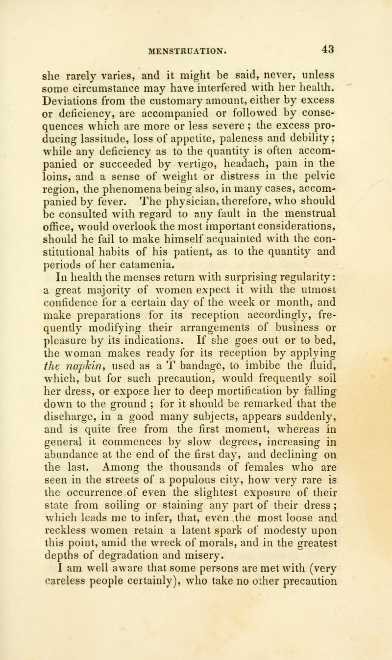 she rarely varies, and it might be said, never, unless some circumstance may have interfered with her health. Deviations from the customary amount, either by excess or deficiency, are accompanied or followed by conse- quences which arc more or less severe ; the excess pro- ducing lassitude, loss of appetite, paleness and debility; while any deficiency as to the quantity is often accom- panied or succeeded by vertigo, headach, pani in the loins, and a sense of weight or distress in the pelvic region, the phenomena being also, in many cases, accom- panied by fever. The physician, therefore, who should be consulted with regard to any fault in the menstrual office, would overlook the most important considerations, should he fail to make himself acquainted with the con- stitutional habits of his patient, as to the quantity and periods of her catamenia. In health the menses return with surprising regularity: a great majority of women expect it with the utmost confidence for a certain day of the week or month, and make preparations for its reception accordingly, fre- quently modifying their arrangements of business or pleasure by its indications. If she goes out or to bed, the woman makes ready for its reception by applying the napkin, used as a T bandage, to imbibe the fluid, which, but for such precaution, would frequently soil her dress, or expose her to deep mortification by falling down to the ground ; for it should be remarked that the discharge, in a good many subjects, appears suddenly, and is quite free from the first moment, whereas in general it commences by slow degrees, increasing in abundance at the end of the first day, and declining on the last. Among the thousands of females who are seen in the streets of a populous city, how very rare is the occurrence of even the slightest exposure of their state from soiling or staining any part of their dress ; which leads me to infer, that, even.the most loose and reckless women retain a latent spark of modesty upon this point, amid the wreck of morals, and in the greatest depths of degradation and misery. I am well aware that some persons are met with (very careless people certainly), who take no oilier precaution