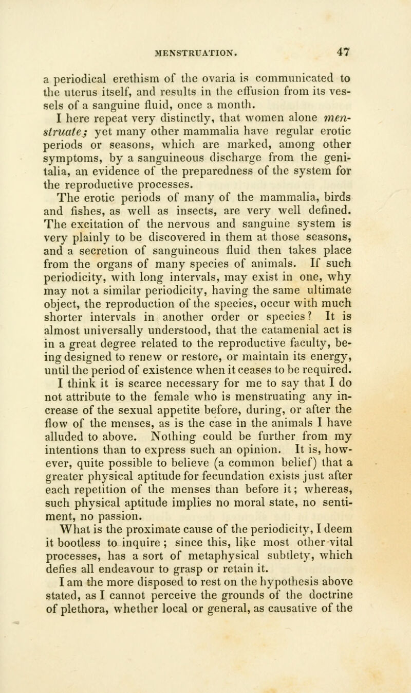 a periodical erethism of the ovaria is communicated to the uterus itself, and results in the effusion from its ves- sels of a sanguine fluid, once a month. I here repeat very distinctly, that women alone men- struate; yet many other mammalia have regular erotic periods or seasons, which are marked, among other symptoms, by a sanguineous discharge from the geni- talia, an evidence of the preparedness of the system for the reproductive processes. The erotic periods of many of the mammalia, birds and fishes, as well as insects, are very well defined. The excitation of the nervous and sanguine system is very plainly to be discovered in them at those seasons, and a secretion of sanguineous fluid then takes place from the organs of many species of animals. If such periodicity, with long intervals, may exist in one, why may not a similar periodicity, having the same ultimate object, the reproduction of the species, occur with much shorter intervals in another order or species? It is almost universally understood, that the catamenial act is in a great degree related to the reproductive faculty, be- ing designed to renew or restore, or maintain its energy, until the period of existence when it ceases to be required. I think it is scarce necessary for me to say that I do not attribute to the female who is menstruating any in- crease of the sexual appetite before, during, or after the flow of the menses, as is the case in the animals I have alluded to above. Nothing could be further from my intentions than to express such an opinion. It is, how- ever, quite possible to believe (a common belief) that a greater physical aptitude for fecundation exists just after each repetition of the menses than before it; whereas, such physical aptitude implies no moral state, no senti- ment, no passion. What is the proximate cause of the periodicity, I deem it bootless to inquire ; since this, like most other vital processes, has a sort of metaphysical subtlety, which defies all endeavour to grasp or retain it. I am the more disposed to rest on the hypothesis above stated, as I cannot perceive the grounds of the doctrine of plethora, whether local or general, as causative of the