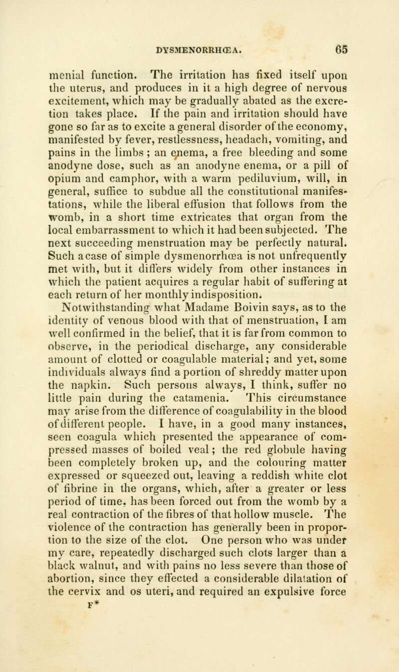 menial function. The irritation has fixed itself upon the uterus, and produces in it a high degree of nervous excitement, which may be gradually abated as the excre- tion takes place. If the pain and irritation should have gone so far as to excite a general disorder of the economy, manifested by fever, restlessness, headach, vomiting, and pains in the limbs ; an enema, a free bleeding and some anodyne dose, such as an anodyne enema, or a pill of opium and camphor, with a warm pediluvium, will, in general, suffice to subdue all the constitutional manifes- tations, while the liberal effusion that follows from the womb, in a short time extricates that organ from the local embarrassment to which it had been subjected. The next succeeding menstruation may be perfectly natural. Such a case of simple dysmenorrhoea is not unfrequently met with, but it differs widely from other instances in which the patient acquires a regular habit of suffering at each return of her monthly indisposition. Notwithstanding what Madame Boivin says, as to the identity of venous blood with that of menstruation, I am well confirmed in the belief, that it is far from common to observe, in the periodical discharge, any considerable amount of clotted or coagulable material; and yet, some individuals always find a portion of shreddy matter upon the napkin. Such persons always, I think, suffer no little pain during the catamenia. This circumstance may arise from the difference of coagulability in the blood of different people. I have, in a good many instances, seen coagula which presented the appearance of com- pressed masses of boiled veal; the red globule having been completely broken up, and the colouring matter expressed or squeezed out, leaving a reddish white clot of fibrine in the organs, which, after a greater or less period of time, has been forced out from the womb by a real contraction of the fibres of that hollow muscle. The violence of the contraction has generally been in propor- tion to the size of the clot. One person who was under my care, repeatedly discharged such clots larger than a black walnut, and with pains no less severe than those of abortion, since they effected a considerable dilatation of the cervix and os uteri, and required an expulsive force