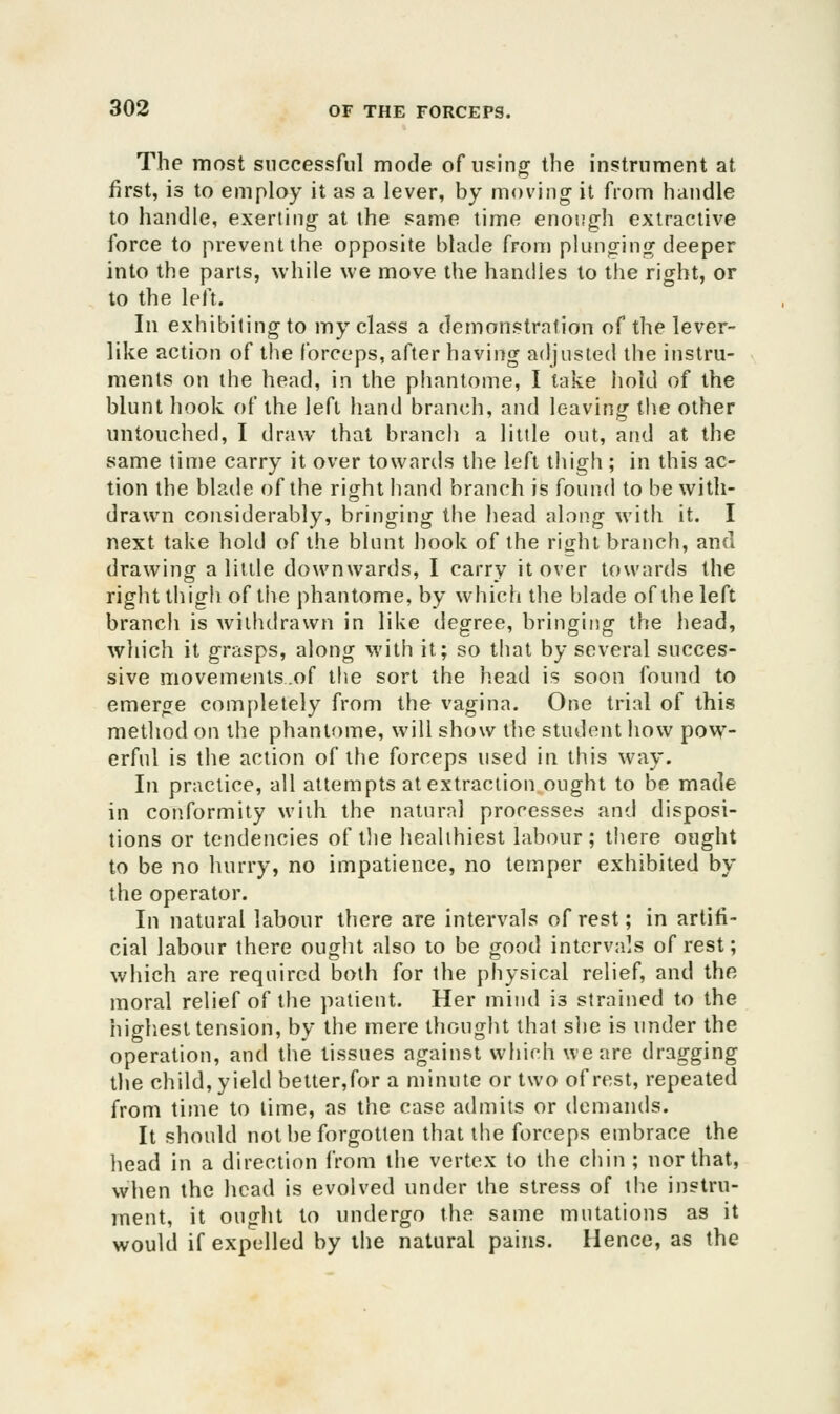 The most successful mode of using the instrument at first, is to employ it as a lever, by moving- it from handle to handle, exerting at the same time enoijgh extractive force to prevent the opposite blade from plunginir deeper into the parts, while we move the handles to the right, or to the left. In exhibiting to my class a demonstration of the lever- like action of the forceps, after having adjusted the instru- ments on the head, in the phantome, I take liold of the blunt hook of the left hand branch, and leaving tlie other untouched, I draw that branch a little out, and at the same time carry it over towards the left thigh ; in this ac- tion the blade of the right hand branch is found to be with- drawn considerably, bringing the head along with it. I next take hold of the blunt hook of the right branch, and drawing a little downwards, I carry it over towards the right tliigh of tiie phantome, by which the blade of the left branch is withdrawn in like degree, bringing the head, which it grasps, along with it; so that by several succes- sive movements.of the sort the head is soon found to emerge completely from the vagina. One trial of this metliod on the phantome, will show tlie student how pow- erful is the action of the forceps used in this way. In practice, all attempts at extraction ought to be made in conformity with the natural processes and disposi- tions or tendencies of tlie healthiest labour; there ought to be no hurry, no impatience, no temper exhibited by the operator. In natural labour there are intervals of rest; in artifi- cial labour there ought also to be good intervals of rest; which are required both for the physical relief, and the moral relief of the patient. Her mind is strained to the highest tension, by the mere thought that slie is under the operation, and the tissues against which we are dragging the child, yield better,for a minute or two of rest, repeated from time to lime, as the case admits or demands. It should not be forgotten that the forceps embrace the head in a direction from the vertex to the chin ; nor that, when the head is evolved under the stress of the instru- ment, it ought to undergo the same mutations as it would if expelled by the natural pains. Hence, as the