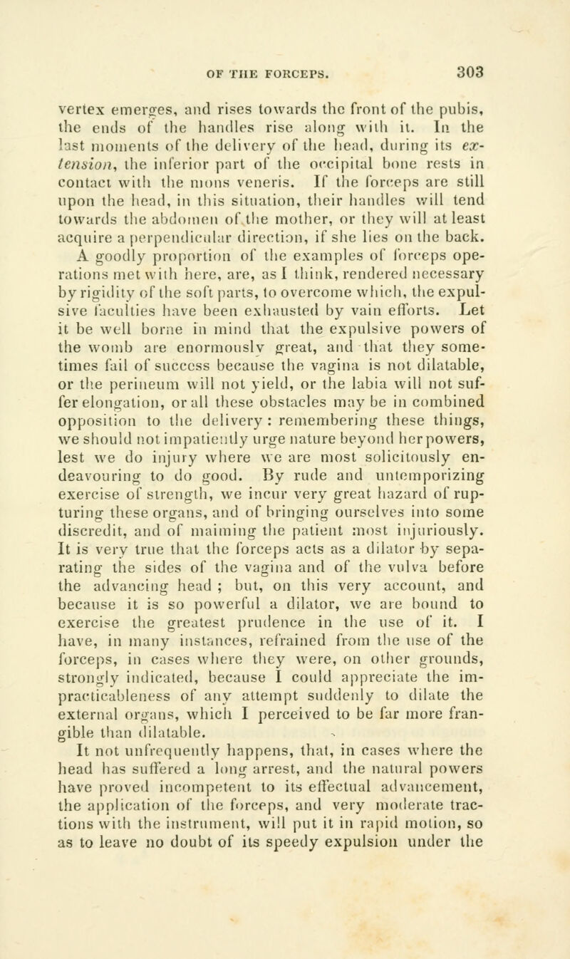 vertex emerges, and rises towards the front of the pubis, the ends of the handles rise along wiih it. In the last moments of the delivery of the head, during its ex- tension, the inferior part of the occipital bone rests in contact vvitli the mons veneris. If the forceps are still upon the head, in tliis situation, their handles v/ill tend towards the abdomen of tiie mother, or they will at least acquire a j)erpendicidar direction, if she lies on the back. A goodly proportion of the examples of forceps ope- rations met with here, are, as I think, rendered necessary by rigidity of the soft parts, to overcome whicii, the expul- sive faculties have been exhausted by vain efforts. Let it be well borne in mind that the expulsive powers of the womb are enormously great, and that they some- times fail of success because the vagina is not dilatable, or the perineum will not yield, or the labia will not suf- fer elongation, or all these obstacles may be in combined opposition to the delivery : reniembering these things, we should iiot impatiently urge nature beyond her powers, lest we do injury where we are most solicitously en- deavouring to do good. By rude and untemporizing exercise of strength, we incur very great hazard of rup- turing these organs, and of bringing ourselves into some discredit, and of maiming the patient most injuriously. It is very true that the forceps acts as a dilator by sepa- rating the sides of the vagina and of the vulva before the advancing head ; but, on this very account, and because it is so powerful a dilator, we are bound to exercise the greatest prudence in the use of it. I have, in many instances, refrained from the use of the forceps, in cases where they were, on other grounds, strongly indicated, because 1 could appreciate the im- practicableness of any attempt suddenly to dilate the external organs, which I perceived to be far more fran- gible than dilatable. It not unfrcquently happens, that, in cases where the head has suffered a long arrest, and the natural powers have proved incompetent to its elTectual advancement, the application of the forceps, and very moderate trac- tions with the instrument, will put it in rapid motion, so as to leave no doubt of its speedy expulsion under the