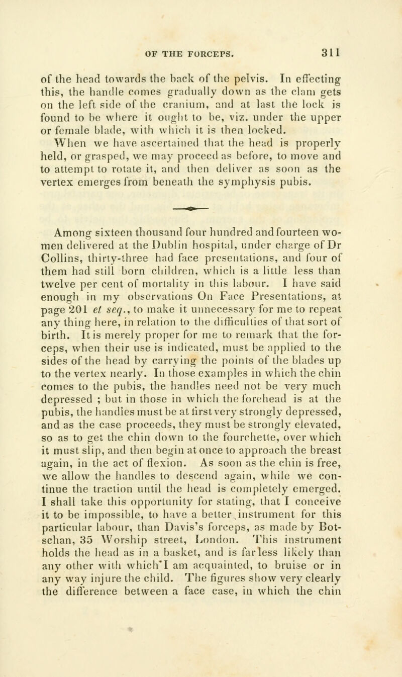 of the head towards the back of the pelvis. In efiecting this, the handle comes gradually down as the clam gets on the left side of ihe cranium, and at last the lock is found to be where it ought to be, viz. under the upper or female blade, with whicii it is then locked. When we liave ascertained that the head is properly held, or grasped, we may proceed as before, to move and to attempt to rotate it, and then deliver as soon as the vertex emerges from beneath the symphysis pubis. Among sixteen thousand four hundred and fourteen wo- men delivered at the Dublin hospital, under charge of Dr Collins, thirty-three had face presentations, and four of them had still born chikiren, which is a little less than twelve per cent of mortality in this labour. I have said enough in my observations On Face Presentations, at page 201 et seq., to make it unnecessary for me to repeat any thing here, in relation to the difficulties of that sort of birth. It is merely proper for me to remark that the for- ceps, when their use is indicated, must be applied to the sides of the head by carrying the points of the blades up to the vertex nearly. In those examples in which the chin comes to the pubis, the handles need not be very much depressed ; but in those in whicii ifie forehead is at the pubis, the handles must be at tirst very strongly depressed, and as the case proceeds, they must be strongly elevated, so as to get the chin down to tite fourchetle, over which it must slip, and then begin at once to approach the breast again, in the act of flexion. As soon as the chin is free, we allow the handles to descend again, M'hile we con- tinue the traction until the head is completely emerged. I shall take this opportunity for stating, that I conceive it to be impossible, to have a better instrument for this particular labour, than Davis's forceps, as made by Bot- schan, 35 Worship street, London. This instrument holds the head as in a basket, and is far less likely than any other with which'I am acquainted, to bruise or in any way injure the child. The figures show very clearly the diflerence between a face case, in which the chin