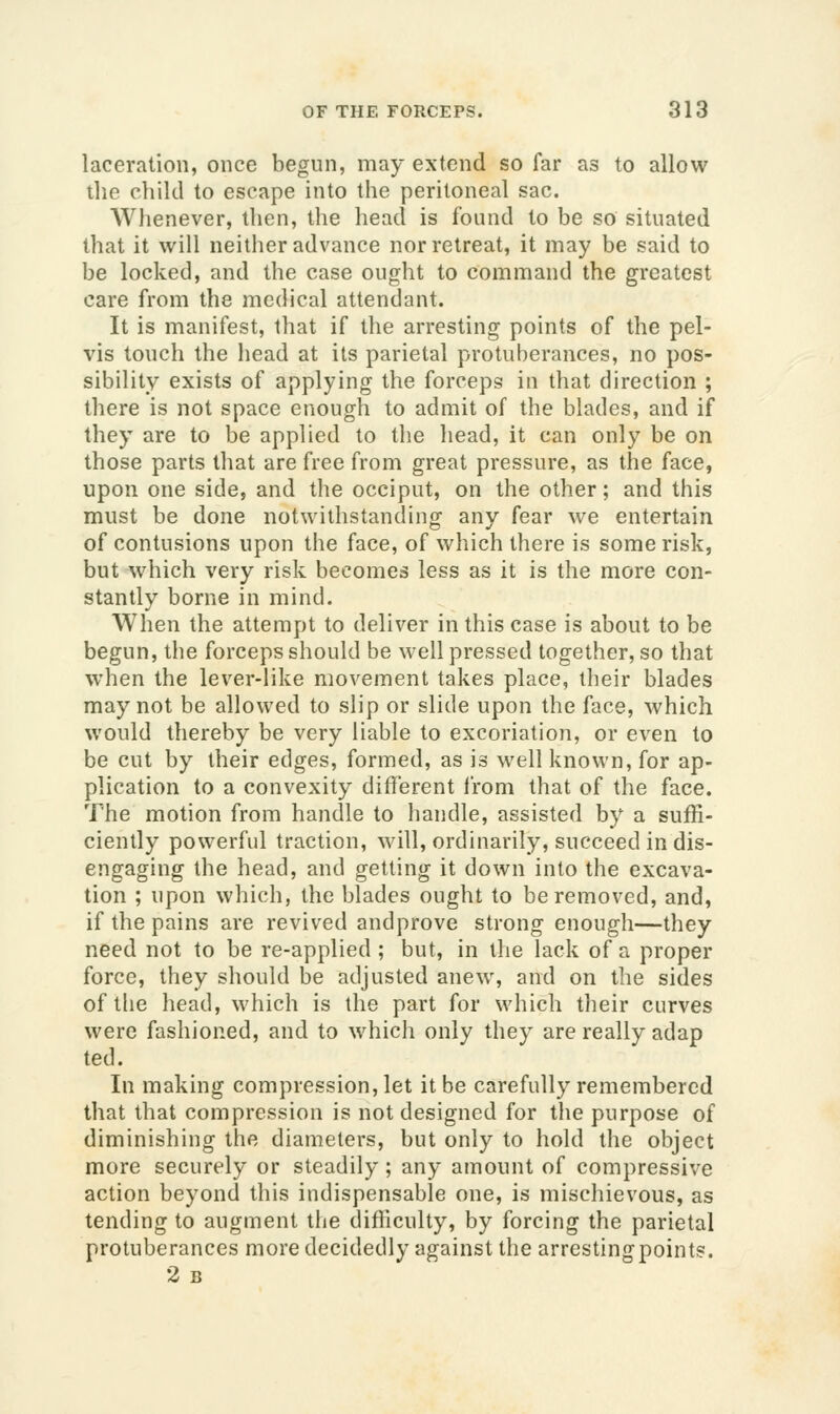 laceration, once begun, may extend so far as to allow the child to escape into the peritoneal sac. AVhenever, then, the head is found to be so situated that it will neither advance nor retreat, it may be said to be locked, and the case ought to command the greatest care from the medical attendant. It is manifest, that if the arresting points of the pel- vis touch the head at its parietal protuberances, no pos- sibility exists of applying the forceps in that direction ; there is not space enough to admit of the blades, and if they are to be applied to the head, it can only be on those parts that are free from great pressure, as the face, upon one side, and the occiput, on the other; and this must be done notwithstanding any fear we entertain of contusions upon the face, of which there is some risk, but which very risk becomes less as it is the more con- stantly borne in mind. When the attempt to deliver in this case is about to be begun, the forceps should be well pressed together, so that when the lever-like movement takes place, their blades may not be allowed to slip or slide upon the face, which would thereby be very liable to excoriation, or even to be cut by their edges, formed, as is well known, for ap- plication to a convexity different from that of the face. The motion from handle to handle, assisted by a suffi- ciently powerful traction, will, ordinarily, succeed in dis- engaging the head, and getting it down into the excava- tion ; upon which, the blades ought to be removed, and, if the pains are revived andprove strong enough—they need not to be re-applied ; but, in the lack of a proper force, they should be adjusted anew^ and on the sides of tlie head, which is the part for which their curves were fashioned, and to which only they are really adap ted. In making compression, let it be carefully remembered that that compression is not designed for the purpose of diminishing the diameters, but only to hold the object more securely or steadily; any amount of compressive action beyond this indispensable one, is mischievous, as tending to augment the difficulty, by forcing the parietal protuberances more decidedly against the arresting points. 2 B