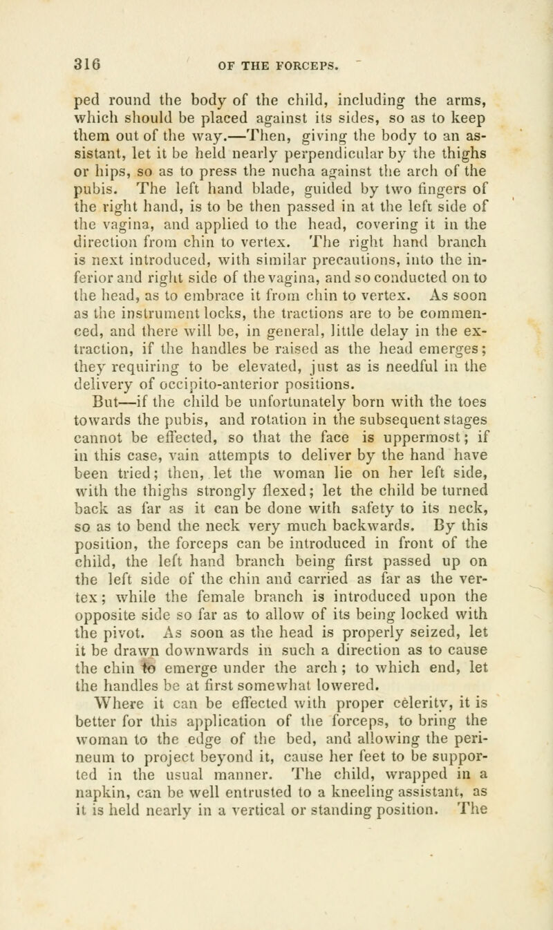 peel round the body of the child, includhig the arms, which should be placed against its sides, so as to keep them out of the way.—Then, giving the body to an as- sistant, let it be held nearly perpendicular by the thighs or hips, so as to press the nucha against the arch of the pubis. The left hand blade, guided by two fingers of the right hand, is to be then passed in at the left side of the vagina, and applied to the head, covering it in the direction from chin to vertex. The right hand branch is next introduced, with similar precautions, into the in- ferior and right side of the vagina, and so conducted on to the head, as to embrace it from chin to vertex. As soon as the instrument locks, the tractions are to be commen- ced, and there will be, in general, little delay in the ex- traction, if the handles be raised as the head emerges; they requiring to be elevated, just as is needful in the delivery of occipito-anterior positions. But—if the cJiild be unfortunately born with the toes towards the pubis, and rotation in the subsequent stages cannot be effected, so that the face is uppermost; if in this case, vain attempts to deliver by the hand have been tried; then, let the woman lie on her left side, with the thighs strongly flexed; let the child be turned back as far as it can be done with safety to its neck, so as to bend the neck very much backwards. By this position, the forceps can be introduced in front of the child, the left hand branch being first passed up on the left side of the chin and carried as far as the ver- tex ; while the female branch is introduced upon the opposite side so far as to allow of its being locked with the pivot. As soon as the head is properly seized, let it be drawn downwards in such a direction as to cause the chin to emerge under the arch ; to which end, let the handles be at first somewhat lowered. Where it can be effected with proper celerity, it is better for this application of the forceps, to bring the woman to the edge of the bed, and allowing the peri- neum to project beyond it, cause her feet to be suppor- ted in the usual manner. The child, wrai)ped in a napkin, can be well entrusted to a kneeling assistant, as it is held nearly in a vertical or standing position. Tlie