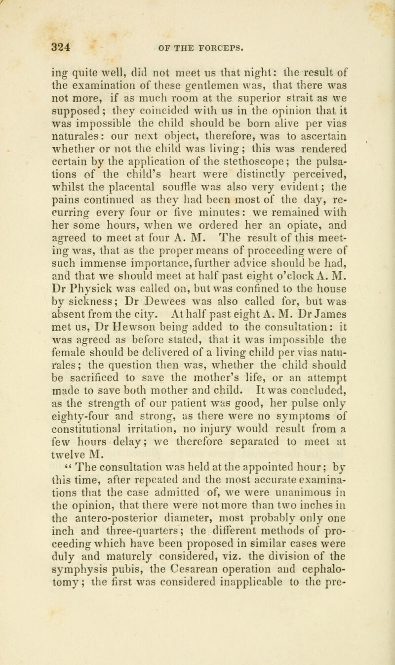 ing quite well, did not meet us that night: the result of the examination of these gentlemen was, that there was not more, if as much room at the superior strait as we supposed; they coincided with us in the opinion that it was impossible the cliild should be born alive per vias naturales: our next object, tlierefore, was to ascertain whether or not the child was living; this was rendered certain by the application of the stethoscope; the pulsa- tions of the child's heart were distinctly perceived, whilst the placental soufHe was also very evident; tlie pains continued as they had been most of the day, re- curring every four or live minutes: we remained with her some hours, when we ordered her an opiate, and agreed to meet at four A. M. The result of this meet- ing was, that as the proper means of proceeding were of such immense importance,further advice should be had, and that we should meet at half past eiglit o'clock A. M. Dr Physick was called on, but was confined to the house by sickness; Dr Dewees was also called for, but v/as absent from the city. At half past eight A. M. Dr James met us, Dr Hewson being added to the consultation: it was agreed as before stated, that it was impossible the female should be delivered of a living child per vias natu- rales ; the question then was, whether the child should be sacrificed to save the mother's life, or an attempt made to save both mother and child. It was concluded, as the strength of our patient was good, her pulse only eighty-four and strong, as there were no symptoms of constitutional irritation, no injury would result from a i^ew hours delay; we therefore separated to meet at twelve M.  The consultation was held at the appointed hour; by this time, after repeated and the most accurate examina- tions that the case admitted of, we were unanimous in the opinion, that there were not more than two inches in the antero-posterior diameter, most probably only one inch and three-quarters; the different methods of pro- ceeding which have been proposed in similar cases were duly and maturely considered, viz. the division of the symphysis pubis, the Cesarean operation and cephalo- tomy; the first was considered inapplicable to the pre-