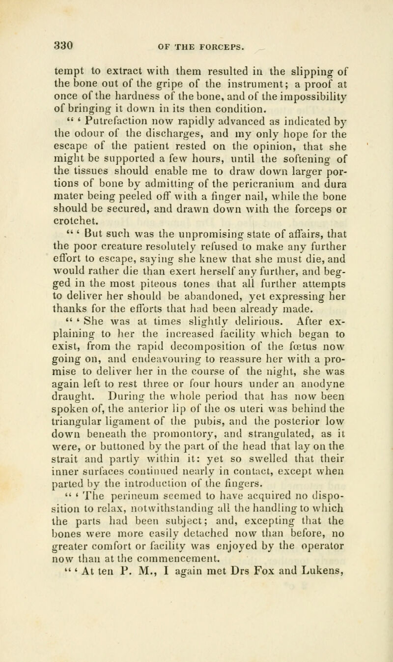 tempt to extract with them resulted in the slipping of the bone out of the gripe of the instrument; a proof at once of the hardness of the bone, and of the impossibility of bringing it down in its then condition. *' ' Putrefaction now rapidly advanced as indicated by the odour of the discharges, and my only hope for the escape of the patient rested on the opinion, that she might be supported a few hours, until the softening of the tissues should enable me to draw down larger por- tions of bone by admitting of the pericranium and dura mater being peeled off with a finger nail, while the bone should be secured, and drawn down with the forceps or crotchet.  ' But such was the unpromising state of affairs, that the poor creature resolutely refused to make any further effort to escape, saying she knew that she must die, and would rather die than exert herself any further, and beg- ged in the most piteous tones that all further attempts to deliver her should be abandoned, yet expressing her thanks for the efforts that had been already made.  * She was at times slightly delirious. After ex- plaining to her the increased facility which began to exist, from the rapid decomposition of the foetus now going on, and endeavouring to reassure her with a pro- mise to deliver her in the course of the night, she was again left to rest three or four hours under an anodyne draught. During the whole period that has now been spoken of, the anterior lip of tiie os uteri was behind the triangular ligament of the pubis, and the posterior low down beneath the promontory, and strangulated, as it were, or buttoned by the part of the head that lay on the strait and partly within it: yet so swelled that their inner surfaces continued nearly in contact, except when parted by the introduciion of the fingers.  ' The perineum seemed to have acquired no dispo- sition to relax, notwithstanding all the handling to which the parts had been subject; and, excepting that the bones were more easily detached now than before, no greater comfort or facility was enjoyed by the operator now than at the commencement. *'' At ten P. M., I again met Drs Fox and Lukens,