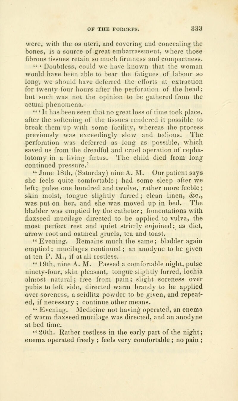 were, with the os uteri, and covering and concealing the bones, is a source of great embarrassment, where those fibrous tissues retain so much lirmness and compactness.  ' Doubtless, could we have known that the woman would have been able to bear the fatigues of labour so long, we should liave deferred the efforts at extraction for twenty-four hours after the perforation of the head; but such was not the opinion to be gathered from the actual phenomena.  ' It has been seen that no great loss of time took place, after the softening of the tissues rendered it possible lo break them up with some facility, whereas the process previously was exceedingly slow and tedious. The perforation w^as deferred as long as possible, which saved us from the dreadful and cruel operation of cepha- lotomy in a living fostus. The child died from long continued pressure.' *'June 18th, (Saturday) nine A. M. Our patient says she feels quite comfortable ; had some sleep after we left; pulse one hundred and twelve, rather more feeble; skin moist, tongue slightly furred; clean linen, &c., was put on her, and she was moved up in bed. The bladder was emptied by the catheter; fomentations with flaxseed mucilage directed to be applied to vulva, the most perfect rest and quiet strictly enjoined; as diet, arrow root and oatmeal gruels, tea and toast.  Evening. Remains much the same; bladder again emptied; mucilages continued; an anodyne to be given at ten P. M., if at all restless.  19th, nine A. M. Passed a comfortable night, pulse ninety-four, skin pleasant, tongue slightly furred, lochia almost natural; free from pain; slight soreness over pubis to left side, directed warm brandy to be applied over soreness, aseidlitz powder to be given, and repeat- ed, if necessary ; continue other means.  Evening. Medicine not having operated, an enema of warm flaxseed mucilage was directed, and an anodyne at bed time. 20th. Rather restless in the early part of the night; enema operated freely ; feels very comfortable ; no pain ;