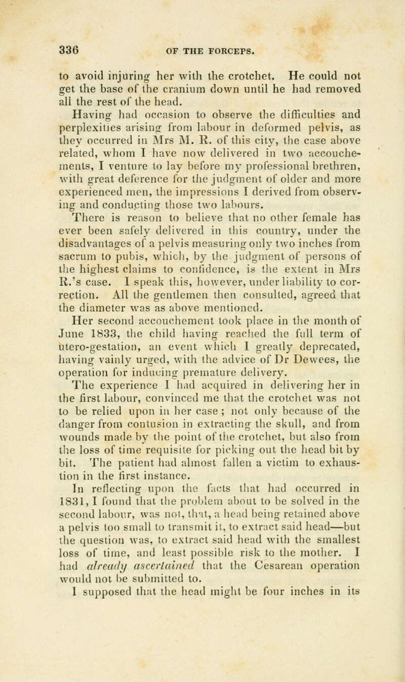 to avoid injuring her willi the crotchet. He could not get the base of the cranium down until he had removed all the rest of the head. Having had occasion to observe the difficulties and perplexities arising from labour in deformed pelvis, as they occurred in Mrs M. R. of this city, the case above related, whom I have now delivered in two accouche- ments, I venture to lay before my professional brethren, with great deference for the judgment of older and more experienced men, the impressions I derived from observ- ing and conducting those two labours. There is reason to believe tiiat no other female has ever been safely delivered in tiiis country, under the disadvantages of a pelvis measuring only two inches from sacrum to pubis, whicli, by the judgment of persons of the highest claims to confidence, is the extent in Mrs R.'s case. I speak tb.is, however, under liability to cor- rection. All the gentlemen then consulted, agreed that the diameter was as above mentioned. Her second accouchement took place in the month of June 1833, tlie child having reached the full term of utero-gestation, an event which I greatly deprecated, having vainly urged, with the advice of Dr Dewees, the operation for inducing premature delivery. The experience 1 had acquired in delivering her in the first labour, convinced me that the crotchet was not to be relied upon in her case ; not only because of the danger from contusion in extracting the skull, and from wounds made by the point of tlie crotchet, but also from the loss of time requisite for picking out the head bit by bit. The patient had almost fallen a victim to exhaus- tion in the first instance. In reflecting upon the facts that had occurred in 1831,1 found that the problem about to be solved in the second labour, was not, that, a head being retained above a pelvis too small to transmit it, to extract said head—but the question was, to extract said head Avith the smallest loss of time, and least possible risk to the mother. I had already ascertained that the Cesarean operation would not l)e submitted to. I supposed that the head might be four inches in its