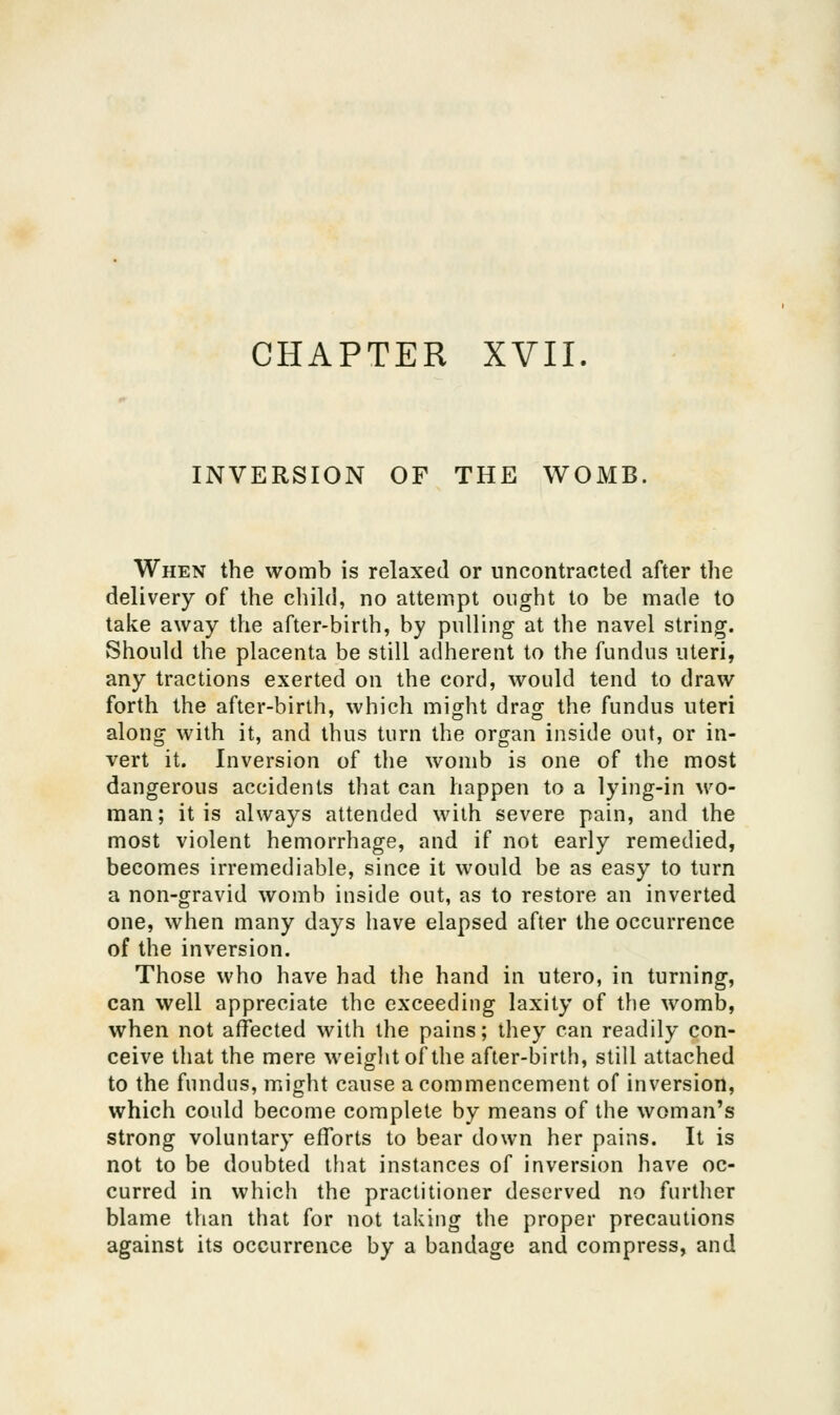 INVERSION OF THE WOMB. When the womb is relaxed or uncontracted after the delivery of the child, no attempt ought to be made to take away the after-birth, by pulling at the navel string. Should the placenta be still adherent to the fundus uteri, any tractions exerted on the cord, would tend to draw forth the after-birth, which might drag the fundus uteri along with it, and thus turn the organ inside out, or in- vert it. Inversion of the womb is one of the most dangerous accidents that can happen to a lying-in wo- man; it is always attended with severe pain, and the most violent hemorrhage, and if not early remedied, becomes irremediable, since it would be as easy to turn a non-gravid womb inside out, as to restore an inverted one, when many days have elapsed after the occurrence of the inversion. Those who have had the hand in utero, in turning, can well appreciate the exceeding laxity of the womb, when not affected with the pains; they can readily con- ceive that the mere weight of the after-birth, still attached to the fundus, might cause a commencement of inversion, which could become complete by means of the woman's strong voluntary efforts to bear down her pains. It is not to be doubted that instances of inversion have oc- curred in which the practitioner deserved no further blame than that for not taking the proper precautions against its occurrence by a bandage and compress, and