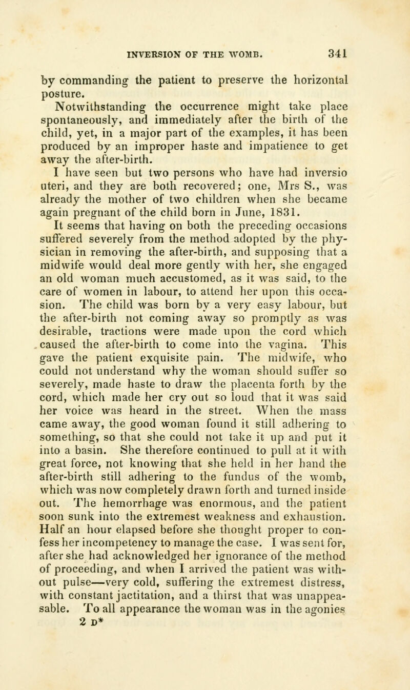 by commanding the patient to preserve the horizontal posture. Notwithstanding the occurrence might take place spontaneously, and immediately after the birth of the child, yet, in a major part of the examples, it has been produced by an improper haste and impatience to get away the after-birth. I have seen but two persons who have had inversio uteri, and they are both recovered; one, Mrs S., was already the mother of two children when she became again pregnant of the child born in June, 1831. It seems that having on both the preceding occasions suffered severely from the method adopted by the phy- sician in removing the after-birth, and supposing that a midwife would deal more gently with her, she engaged an old woman much accustomed, as it was said, to the care of women in labour, to attend her upon this occa- sion. The child was born by a very easy labour, but the after-birth not coming away so promptly as was desirable, tractions were made upon the cord which caused the after-birth to come into the vagina. This gave the patient exquisite pain. The midwife, who could not understand why the woman should suffer so severely, made haste to draw the placenta forth by the cord, which made her cry out so loud that it was said her voice was heard in the street. When the mass came away, the good woman found it still adiiering to something, so that she could not take it up and put it into a basin. She therefore continued to pull at it with great force, not knowing that she held in her hand the after-birth still adhering to the fundus of the womb, which was now completely drawn forth and turned inside out. The hemorrhage was enormous, and the patient soon sunk into the extremest weakness and exhaustion. Half an hour elapsed before she thought proper to con- fess her incompetency to manage the case. I was sent for, after she had acknowledged her ignorance of the method of proceeding, and when I arrived the patient was with- out pulse—very cold, suffering the extremest distress, with constant jactitation, and a thirst that was unappea- sable. To all appearance the woman was in the agonies 2d*