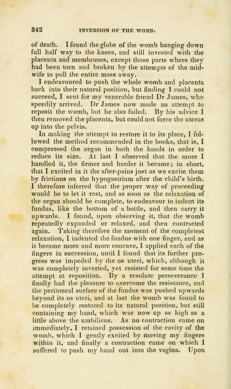 of death. I found the globe of the womb hanging down full half way to the knees, and still invested with the placenta and membranes, except those parts where they had been torn and broken by the attempts of the mid- wife to pull the entire mass away. I endeavoured to push the whole womb and placenta back into their natural position, but finding I could not succeed, I sent for my venerable friend Dr James, who speedily arrived. Dr James now made an attempt to reposit the womb, but he also failed. By his advice I then removed the placenta, but could not force the uterus up into the pelvis. In making the attempt to restore it to its place, I fol- lowed the method recommended in the books, that is, I compressed the organ in both the hands in order to reduce its size. At last I observed that the more I handled it, the firmer and harder it became; in short, that I excited in it the after-pains just as we excite them by frictions on the hypogastrium after the child's birth. I therefore inferred that the proper way of proceeding would be to let it rest, and as soon as the relaxation of the organ should be complete, to endeavour to inden't its fundus, like the bottom of a bottle, and then carry it upwards. I found, upon observing it, that the womb repeatedly expanded or relaxed, and then contracted again. Taking therefore the moment of the completest relaxation, I indented the fundus with one finger, and as it became more and more concave, I applied each of the fingers in succession, until I found that its further pro- gress was impeded by the os uteri, which, altliough it was completely inverted, yet resisted for some time the attempt at reposition. By a resolute perseverance I finally had the pleasure to overcome the resistance, and the peritoneal surface of the fundus was pushed upwards beyond its os uteri, and at last the M'omb was found to be completely restored to its natural position, but still containing my hand, which was now up as high as a little above the umbilicus. As no contraction came on immediately, I retained possession of the cavity of the womb, which I gently excited by moving my fingers within it, and finally a contraction came on which I suflfered to push my hand out into the vagina. Upon