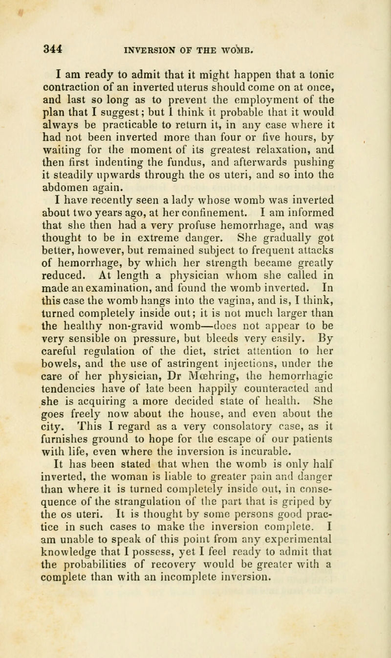 I am ready to admit that it might happen that a tonic contraction of an inverted uterus should come on at once, and last so long as to prevent the employment of the plan that I suggest; but 1 think it probable that it would always be practicable to return it, in any case where it had not been inverted more than four or five hours, by waiting for the moment of its greatest relaxation, and then first indenting the fundus, and afterwards pushing it steadily upwards through the os uteri, and so into the abdomen again. I have recently seen a lady whose womb was inverted about two years ago, at her confinement. I am informed that she then had a very profuse hemorrhage, and was thought to be in extreme danger. She gradually got better, however, but remained subject to frequent attacks of hemorrhage, by which her strength became greatly reduced. At length a physician whom she called in made an examination, and found the womb inverted. In this case the womb hangs into the vagina, and is, I think, turned completely inside out; it is not much larger than the healthy non-gravid womb—does not appear to be very sensible on pressure, but bleeds very easily. By careful regulation of the diet, strict attention to her bowels, and the use of astringent injections, under the care of her physician, Dr Mcehring, the hemorrhagic tendencies have of late been happily counteracted and she is acquiring a more decided state of health. She goes freely now about the house, and even about the city. This I regard as a very consolatory case, as it furnishes ground to hope for the escape of our patients with life, even where the inversion is incurable. It has been stated that when the womb is only half inverted, the woman is liable to greater pain and danger than where it is turned completely inside out, in conse- quence of the strangulation of the part that is griped by the OS uteri. It is thought by some persons good prac- tice in such cases to make the inversion com])lete. I am unable to speak of this point from any experimental knowledge that I possess, yet I feel ready to admit that the probabilities of recovery would be greater with a complete than with an incomplete inversion.