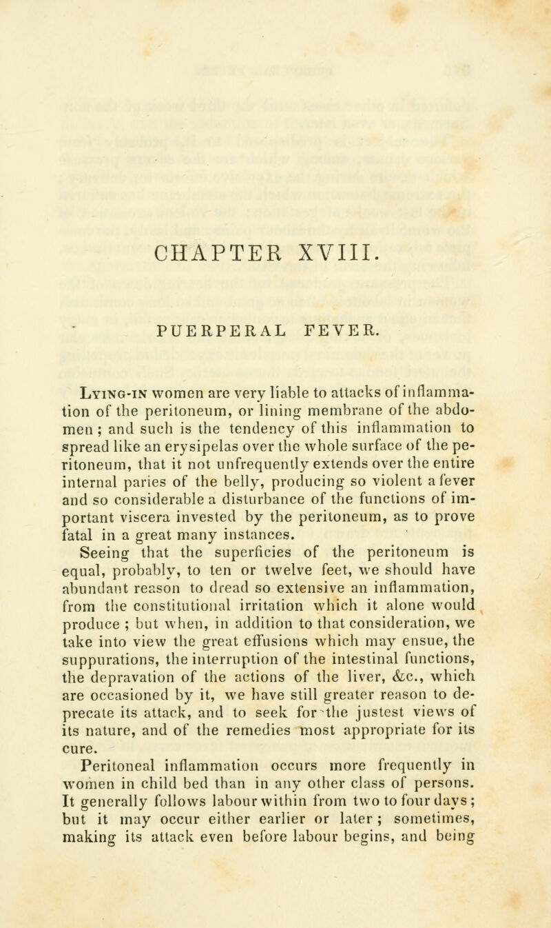 PUERPERAL FEVER. Lying-in women are very liable to attacks of inflamma- tion of the peritoneum, or lining membrane of the abdo- men ; and such is the tendency of this inflammation to spread like an erysipelas over the whole surface of the pe- ritoneum, that it not unfrequenlly extends over the entire internal paries of the belly, producing so violent a fever and so considerable a disturbance of the functions of im- portant viscera invested by the peritoneum, as to prove fatal in a great many instances. Seeing that the superficies of the peritoneum is equal, probably, to ten or twelve feet, we should have abundant reason to dread so extensive an inflammation, from the constitutional irritation which it alone would produce ; but when, in addition to that consideration, we take into view the great eflfusions which may ensue, the suppurations, the interruption of the intestinal functions, the depravation of the actions of the liver, &;c., which are occasioned by it, we have still greater reason to de- precate its attack, and to seek fornhe justest views of its nature, and of the remedies most appropriate for its cure. Peritoneal inflammation occurs more frequently in women in child bed than in any other class of persons. It generally follows labour within from two to four days ; but it may occur eitiier earlier or later ; soinetimes, making its attack even before labour begins, and being