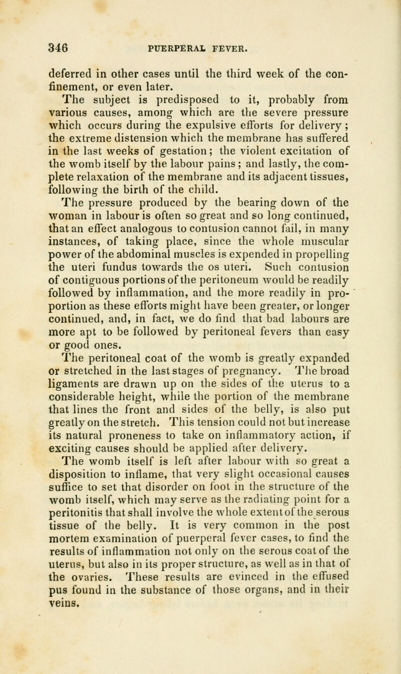 deferred in other cases until the third week of the con- finement, or even later. The subject is predisposed to it, probably from various causes, among which are the severe pressure which occurs during tlie expulsive efforts for delivery; the extreme distension which the membrane has suffered in the last weeks of gestation; the violent excitation of the womb itself by the labour pains; and lastly, the com- plete relaxation of the membrane and its adjacent tissues, following the birth of the child. The pressure produced by the bearing down of the woman in labour is often so great and so long continued, that an effect analogous to contusion cannot fail, in many instances, of taking place, since the whole muscular power of the abdominal muscles is expended in propelling the uteri fundus towards the os uteri. Such contusion of contiguous portions of the peritoneum would be readily followed by inflammation, and the more readily in pro- portion as these efforts might have been greater, or longer continued, and, in fact, we do find that bad labours are more apt to be followed by peritoneal fevers than easy or good ones. The peritoneal coat of the womb is greatly expanded or stretched in the last stages of pregnancy. The broad ligaments are drawn up on the sides of the uterus to a considerable height, while the portion of the membrane that lines the front and sides of the belly, is also put greatly on the stretch. This tension could not but increase its natural proneness to take on inflammatory action, if exciting causes should be applied after delivery. The womb itself is left after labour with so great a disposition to inflame, that very slight occasional causes suffice to set that disorder on foot in the structure of the womb itself, which may serve as the rndiating point for a peritonitis that shall involve the whole extent of the serous tissue of the belly. It is very common in the post mortem examination of puerperal fever cases, to find the results of inflammation not only on the serous coat of the uterus, but also in its proper structure, as well as in that of the ovaries. These results are evinced in the effused pus found in the substance of those organs, and in their veins.