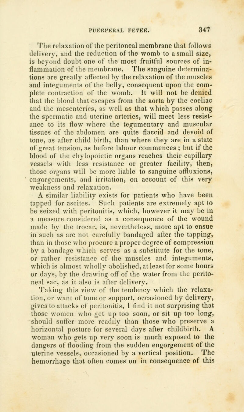 The relaxation of the peritoneal membrane that follows delivery, and the reduction of the womb to a small size, is beyond doubt one of the most fruitful sources of in- flammation of tlie membrane. The sanguine determina- tions are greatly afiected by the relaxation of tlie muscles and integuments of the belly, consequent upon the com- plete contraction of the womb. It will not be denied that the blood that escapes from the aorta by tlie coeliac and the mesenteries, as well as that which passes along the spermatic and uterine arteries, will meet less resist- ance to its flow where the tegumentary and muscular tissues of the abdomen are quite flaccid and devoid of tone, as after child birth, than where they are in a state of great tension, as before labour commences ; but if the blood of the chylopoietic organs reaches their capillary vessels with less resistance or greater facility, then, those organs will be more liable to sanguine affluxions, engorgements, and irritation, on account of this very weakness and relaxation. A similar liability exists for patients who have been tapped for ascites. Such patients are extremely apt to be seized with peritonitis, which, however it may be in a measure considered as a consequence of the wound made by the trocar, is, nevertheless, more apt to ensue in such as are not carefully bandaged after the tapping, than in those who procure a proper degree of compression by a bandage which serves as a substitute for the tone, or rather resistance of the muscles and integuments, which is almost wholly abolished, at least for some hours or days, by the drawing off of the water from the perito- neal sac, as it also is after delivery. Taking this view of the tendency which the relaxa- tion, or want of tone or support, occasioned by delivery, gives to attacks of peritonitis, I find it not surprising that those women who get up too soon, or sit up too long, should suffer more readily than those who preserve a horizontal posture for several days after childbirth. A woman who gets up very soon is much exposed to the dangers of flooding from the sudden engorgement of the uterine vessels, occasioned by a vertical position. The hemorrhage that often comes on in consequence of this