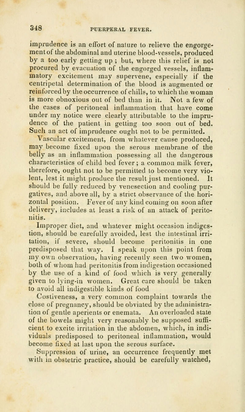 imprudence is an eiflbrt of nature to relieve the engorge- ment of the abdominal and uterine blood-vessels, produced by a too early getting up ; but, where this relief is not procured by evacuation of the engorged vessels, inflam- matory excitement may supervene, especially if the centripetal determination of the blood is augmented or reinforced by the occurrence of chills, to which the woman is more obnoxious out of bed than in it. Not a few of the cases of peritoneal inflammation that have come under my notice were clearly attributable to the impru- dence of tlie patient in getting too soon out of bed. Such an act of imprudence ought not to be permitted. Vascular excitement, from whatever cause produced, may become fixed upon the serous membrane of the belly as an inflammation possessing all the dangerous characteristics of child bed fever; a common milk fever, therefore, ought not to be permitted to become very vio- lent, lest it might produce the result just mentioned. It should be fully reduced by venesection and cooling pur- gatives, and above all, by a strict observance of the hori- zontal position. Fever of any kind coming on soon after delivery, includes at least a risk of an attack of perito- nitis. Improper diet, and whatever might occasion indiges- tion, should be carefully avoided, lest the intestinal irri- tation, if severe, should become peritonitis in one predisposed that way. I speak upon this point from my own observation, having recently seen two women, both of wJiom had peritonitis from indigestion occasioned by the use of a kind of food which is very generally given to lying-in women. Great care should be taken to avoid all indigestible kinds of food Costiveness, a very common complaint towards the close of pregnancy, should be obviated by the administra- tion of gentle aperients or enemata. An overloaded state of the bowels might very reasonably be supposed suffi- cient to excite irritation in the abdomen, which, in indi- viduals predisposed to peritoneal inflammation, would become fixed at last upon the serous surface. Suppression of urine, an occurrence frequently met with in obstetric practice, should be carefully v^^atched.