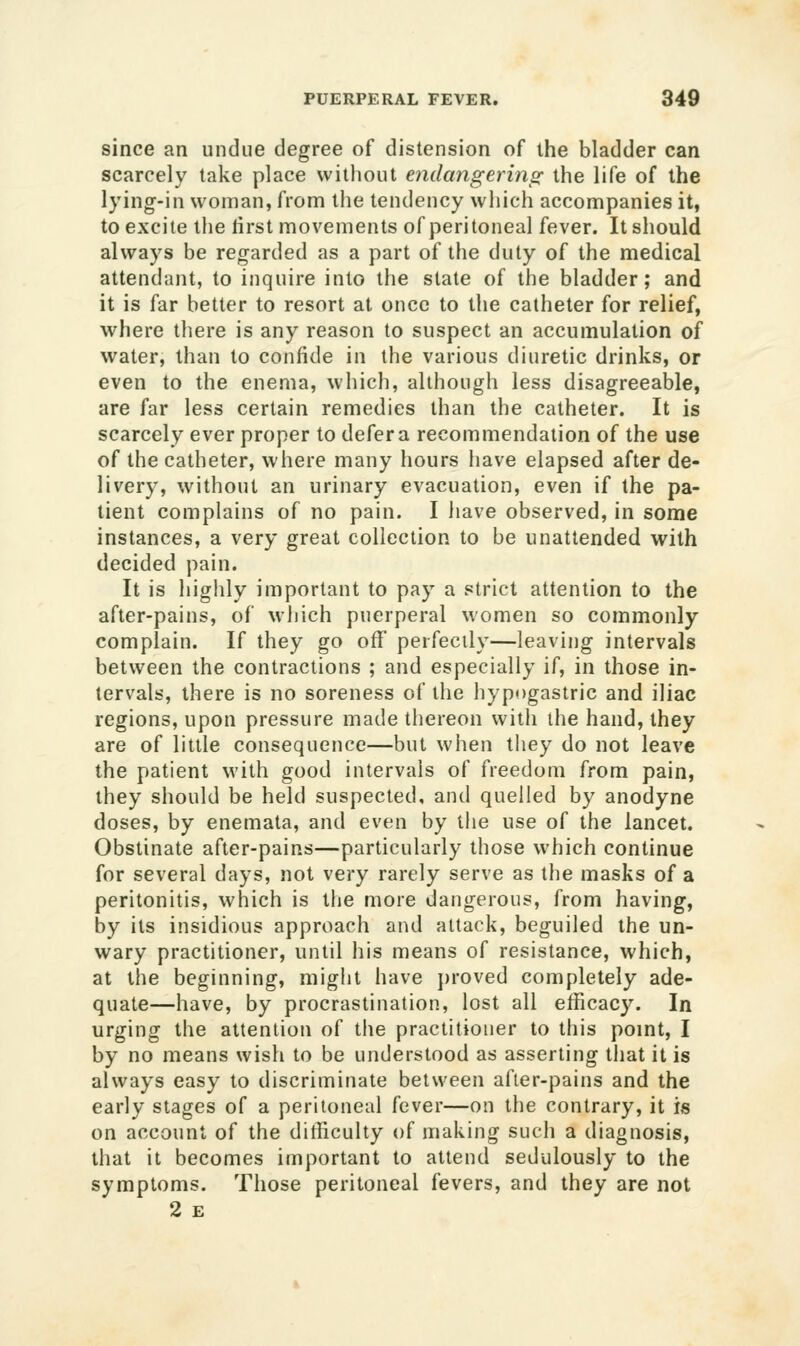 since an undue degree of distension of the bladder can scarcely take place vvitliout endangerinp: the life of the lying-in woman, from the tendency which accompanies it, to excite the lirst movements of peritoneal fever. It should always be regarded as a part of the duty of the medical attendant, to inquire into the state of the bladder; and it is far better to resort at once to the catheter for relief, where there is any reason to suspect an accumulation of water, than to confide in the various diuretic drinks, or even to the enema, which, although less disagreeable, are far less certain remedies than the catheter. It is scarcely ever proper to defer a recommendation of the use of the catheter, where many hours iiave elapsed after de- livery, without an urinary evacuation, even if the pa- tient complains of no pain. I have observed, in some instances, a very great collection to be unattended with decided pain. It is highly important to pay a strict attention to the after-pains, of which puerperal women so commonly complain. If they go off perfectly—leaving intervals between the contractions ; and especially if, in those in- tervals, there is no soreness of the hypogastric and iliac regions, upon pressure made thereon with the hand, they are of little consequence—but when they do not leave the patient with good intervals of freedom from pain, they should be held suspected, and quelled by anodyne doses, by enemata, and even by the use of the lancet. Obstinate after-pains—particularly those which continue for several days, not very rarely serve as the masks of a peritonitis, which is the more dangerous, from having, by its insidious approach and attack, beguiled the un- wary practitioner, until his means of resistance, which, at the beginning, might have j)roved completely ade- quate—have, by procrastination, lost all efficacy. In urging the attention of the practitioner to this pomt, I by no means wish to be understood as asserting that it is always easy to discriminate between after-pains and the early stages of a peritoneal fever—on the contrary, it is on account of the difficulty of making such a diagnosis, that it becomes important to attend sedulously to the symptoms. Those peritoneal fevers, and they are not