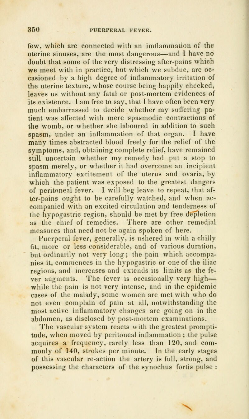 few, which are connected with an imflammaiion of the uterine sinuses, are the most dangerous—and I have no doubt that some of the very distressing after-pains which we meet with in practice, but which we subdue, are oc- casioned by a high degree of inflammatory irritation of the uterine texture, whose course being happily checked, leaves us without any fatal or post-mortem evidences of its existence. I am free to say, that I have often been very much embarrassed to decide whether my suffering pa- tient was aff'ected with mere spasmodic contractions of the womb, or whether she laboured in addition to such spasm, under an inflammation of that organ. I have many times abstracted blood freely for the relief of the symptoms, and, obtaining complete relief, have remained still uncertain whether my remedy had put a stop to spasm merely, or whether it had overcome an incipient inflammatory excitement of the uterus and ovaria, by which the patient was exposed to the greatest dangers of peritoneal fever. I will beg leave to repeat, that af- ter-pains ought to be carefully watched, and when ac- companied with an excited circulation and tenderness of the hypogastric region, should be met by free deletion as the chief of remedies. There are other remedial measures that need not be again spoken of here. Puerperal fever, generally, is ushered in with a chilly fit, more or less considerable, and of various duration, but ordinarily not very long; the pain which, accompa- nies it, commences in the hypogastric or one of the iliac regions, and increases and extends its limits as the fe- ver augments. The fever is occasionally very high— while the pain is not very intense, and in the epidemic cases of the malady, some women are met with who do not even complain of pain at all, notwithstanding the most active inflammatory changes are going on in the abdomen, as disclosed by post-mortem examinations. The vascular system reacts with the greatest prompti- tude, when moved by peritoneal inflammation ; the pulse acquires a frequency, rarely less than 120, and com- monly of 140, strokes per minute. In the early stages of this vascular re-action the artery is full, strong, and possessing the characters of the synochus fortis pulse : X