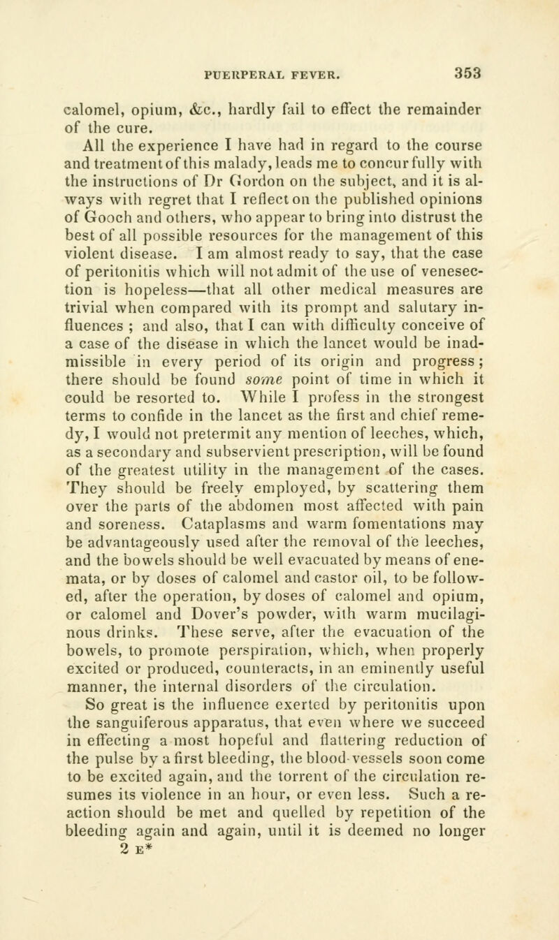 calomel, opium, &;c., hardly fail to effect the remainder of the cure. All the experience I have had in regard to the course and treatment of this malady, leads me to concur fully with the instructions of Dr Cordon on the subject, and it is al- ways with regret that I reflect on the published opinions of Gooch and others, who appear to bring into distrust the best of all possible resources for the management of this violent disease. I am almost ready to say, that the case of peritonitis which will not admit of the use of venesec- tion is hopeless—that all other medical measures are trivial when compared with its prompt and salutary in- fluences ; and also, that I can with difficulty conceive of a case of the disease in which the lancet would be inad- missible in every period of its origin and progress; there should be found sonie point of time in which it could be resorted to. While I profess in tlie strongest terms to confide in the lancet as the first and chief reme- dy, I would not pretermit any mention of leeches, which, as a secondary and subservient prescription, will be found of the greatest utility in the management of the cases. They should be freely employed, by scattering them over the parts of the abdomen most affected with pain and soreness. Cataplasms and warm fomentations may be advantageously used after the removal of the leeches, and the bowels should be well evacuated by means of ene- mata, or by doses of calomel and castor oil, to be follow- ed, after the operation, by doses of calomel and opium, or calomel and Dover's powder, with warm mucilagi- nous drinks. These serve, after the evacuation of the bowels, to promote perspiration, which, when properly excited or produced, counteracts, in an eminently useful manner, the internal disorders of tlie circulation. So great is the influence exerted by peritonitis upon the sanguiferous apparatus, that ev^n where we succeed in effecting a most hopeful and flattering reduction of the pulse by a first bleeding, the blood-vessels soon come to be excited again, and the torrent of the circulation re- sumes its violence in an hour, or even less. Such a re- action should be met and quelled by repetition of the bleeding again and again, until it is deemed no longer