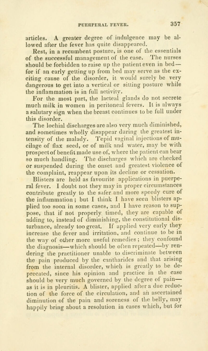 articles. A greater degree of indulgence may be al- lowed after the fever has quite disappeared. Rest, in a recumbent posture, is one of ll»e essentials of the successful management of the case. The nurses should be forbidden to raise up the patient even in bed — for if an early getting up from bed may serve as the ex- citing cause of the disorder, it would surely be very dangerous to get into a vertical or sitting posture while the inflammation is in full activity. For the most part, the lacteal glands do not secrete much milk in women in peritoneal fevers. It is always a salutary sign when the breast continues to be full under this disorder. The lochial discharges are also very much diminished, and sometimes wholly disappear during the greatest in- tensity of the malady. Tepid vaginal injections of mu- cilage of flax seed, or of milii and water, may be with prospect of benefit made use of, where the patient can bear so much handling. The discharges which are checked or suspended during the onset and greatest violence of the complaint, reappear upon its decline or cessation. Blisters are held as favourite applications in puerpe- ral fever. I doubt not they may in proper circumstances contribute greatly to the safer and more speedy cure of the inflammation; but I think I have seen blisters ap- plied too soon in some cases, and I have reason to sup- pose, that if not properly timed, they are capable of adding to, instead of diminishing, the constitutional dis- turbance, already too great. If applied very early they increase the fever and irritation, and continue to be in the way of other more useful remedies ; they confound the diagnosis—which should be often repealed—by ren- dering the practitioner unable to discriminate between the pain produced by the cantharides and that arising from the internal disorder, which is greatly to be de- precated, since his opinion and practice in the case should be very much governed by the degree of pain— as it is in pleuritis. A blister, applied after a due reduc- tion of the force of the circulation, and aii ascertained diminution of the pain and soreness of tlie belly, may happily bring about a resolution in cases which, but for