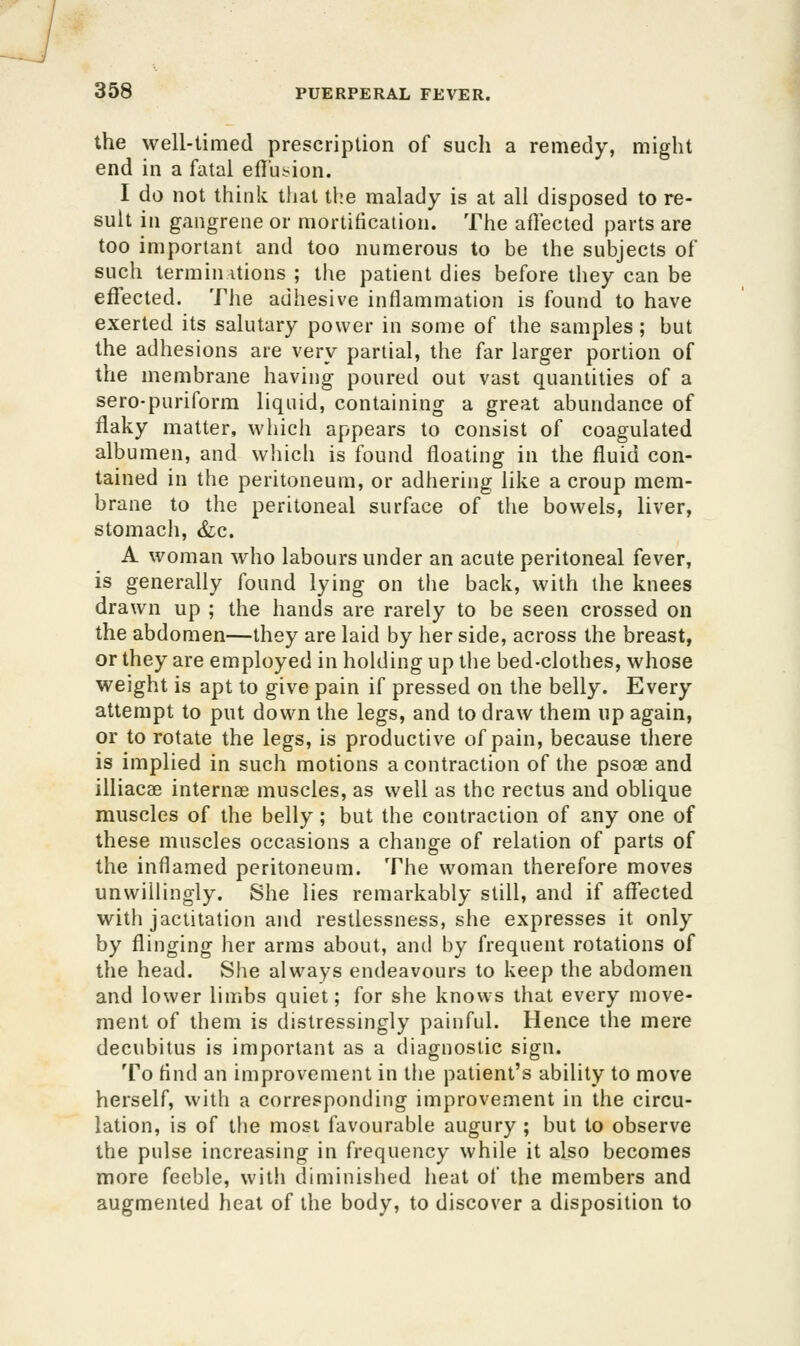 the well-timed prescription of such a remedy, might end in a fatal eflusion. I do not think that the malady is at all disposed to re- suit in gangrene or mortification. The aflectcd parts are too important and too numerous to be the subjects of such termin itions ; the patient dies before they can be effected. The adhesive inflammation is found to have exerted its salutary power in some of the samples ; but the adhesions are very partial, the far larger portion of the membrane having poured out vast quantities of a sero-puriform liquid, containing a great abundance of flaky matter, which appears to consist of coagulated albumen, and wliich is found floating in the fluid con- tained in the peritoneum, or adhering like a croup mem- brane to the peritoneal surface of the bowels, liver, stomach, &;c. A woman who labours under an acute peritoneal fever, is generally found lying on the back, with the knees drawn up ; the hands are rarely to be seen crossed on the abdomen—they are laid by her side, across the breast, or they are employed in holding up the bed-clothes, whose weight is apt to give pain if pressed on the belly. Every attempt to put down the legs, and to draw them up again, or to rotate the legs, is productive of pain, because there is implied in such motions a contraction of the psoae and illiacae internae muscles, as well as the rectus and oblique muscles of the belly; but the contraction of any one of these muscles occasions a change of relation of parts of the inflamed peritoneum. The woman therefore moves unwiUingly. She lies remarkably still, and if affected with jactitation and restlessness, she expresses it only by flinging her arms about, and by frequent rotations of the head. She always endeavours to keep the abdomen and lower limbs quiet; for she knows that every move- ment of them is distressingly painful. Hence the mere decubitus is important as a diagnostic sign. To find an improvement in the patient's ability to move herself, with a corresponding improvement in the circu- lation, is of the most favourable augury ; but to observe the pulse increasing in frequency while it also becomes more feeble, with diminished heat of the members and augmented heat of the body, to discover a disposition to