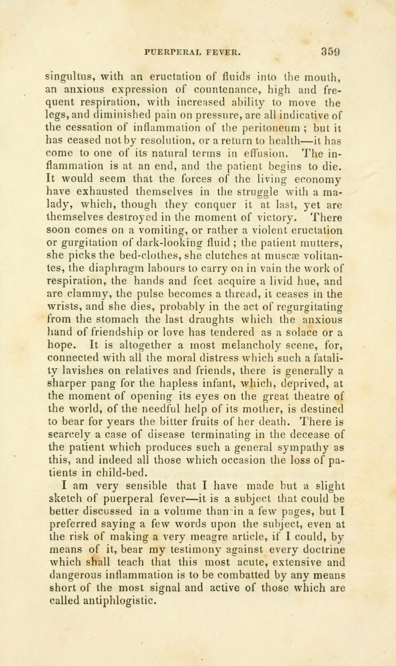 singultus, with an eructation of fluids into the mouth, an anxious expression of countenance, high and fre- quent respiration, with increeised ability to move the legs, and diminished pain on pressure, are all indicative of the cessation of inflammation of the peritoneum ; but it has ceased not by resolution, or a return to health—it hns come to one of its natural terms in efl^usion. The in- flammation is at an end, and the patient begins to die. It would seem that the forces of the living economy have exhausted themselves in the struggle with a ma- lady, which, though they conquer it at last, yet are themselves destroyed in the moment of victory. There soon comes on a vomiting, or rather a violent eructation or gurgitation of dark-looking fluid ; the patient mutters, she picks the bed-clothes, she clutches at muscae volitan- tes, the diaphragm labours to carry on in vain the work of respiration, the hands and feet acquire a livid hue, and are clammy, the pulse becomes a thread, it ceases in the wrists, and she dies, probably in the act of regurgitating from the stomach the last draughts which the anxious hand of friendship or love has tendered as a solace or a hope. It is altogether a most melancholy scene, for, connected with all the moral distress which such a fatali- ty lavishes on relatives and friends, there is generally a sharper pang for the hapless infant, which, deprived, at the moment of opening its eyes on the great theatre of the world, of the needful help of its mother, is destined to bear for years the bitter fruits of her death. There is scarcely a case of disease terminating in the decease of the patient which produces such a general sympathy as this, and indeed all those which occasion the loss of pa- tients in child-bed. I am very sensible that I have made but a slight sketch of puerperal fever—it is a subject that could be better discussed in a volume than in a few pages, but I preferred saying a few words upon the subject, even at the risk of making a very meagre article, if I could, by means of it, bear my testimony against every doctrine which shall teach that this most acute, extensive and dangerous inflammation is to be combatted by any means short of the most signal and active of those which are called antiphlogistic.