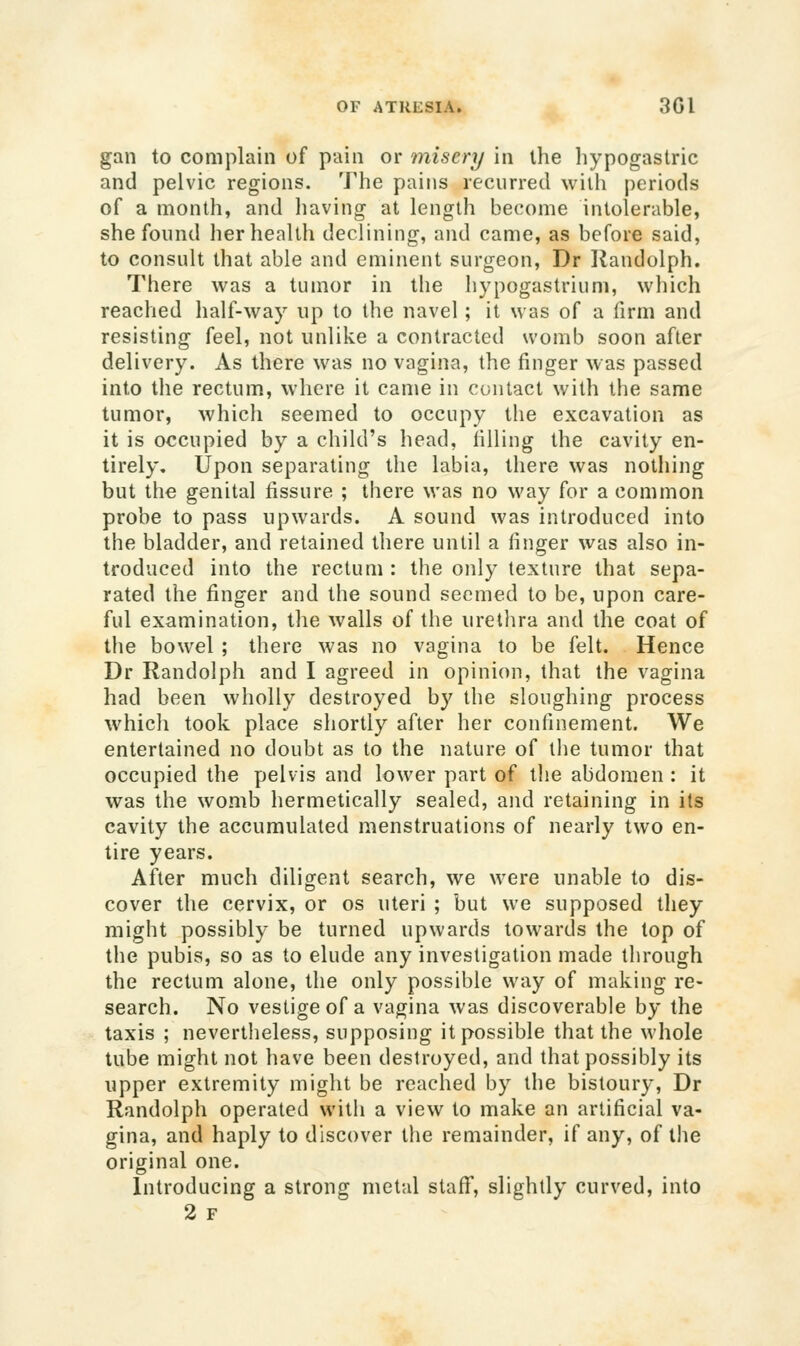 gan to complain of pain or misery in the Iiypogastric and pelvic regions. The pains recurred wiiii periods of a month, and having at length become intolerable, she found her health declining, and came, as before said, to consult that able and eminent surgeon, Dr liandolph. There was a tumor in the hypogastrium, which reached half-way up to the navel; it was of a firm and resisting feel, not unlike a contracted womb soon after delivery. As there was no vagina, the finger was passed into the rectum, where it came in contact with the same tumor, which seemed to occupy the excavation as it is occupied by a child's head, filling the cavity en- tirely. Upon separating the labia, there was nothing but the genital fissure ; there was no way for a common probe to pass upwards. A sound was introduced into the bladder, and retained there until a finger was also in- troduced into the rectum : the only texture that sepa- rated the finger and the sound seemed to be, upon care- ful examination, the walls of the urethra and the coat of the bowel ; there was no vagina to be felt. Hence Dr Randolph and I agreed in opinion, that the vagina had been wholly destroyed by the sloughing process which took place shortly after her confinement. We entertained no doubt as to the nature of tlie tumor that occupied the pelvis and lower part of the abdomen : it was the womb hermetically sealed, and retaining in its cavity the accumulated menstruations of nearly two en- tire years. After much diligent search, we were unable to dis- cover the cervix, or os uteri ; but we supposed they might possibly be turned upwards towards the top of the pubis, so as to elude any investigation made through the rectum alone, the only possible way of making re- search. No vestige of a vagina was discoverable by the taxis ; nevertlieless, supposing it possible that the whole tube might not have been destroyed, and that possibly its upper extremity might be reached by the bistoury, Dr Randolph operated witli a view to make an artificial va- gina, and haply to discover the remainder, if any, of the original one. Introducing a strong metal staflf, slightly curved, into