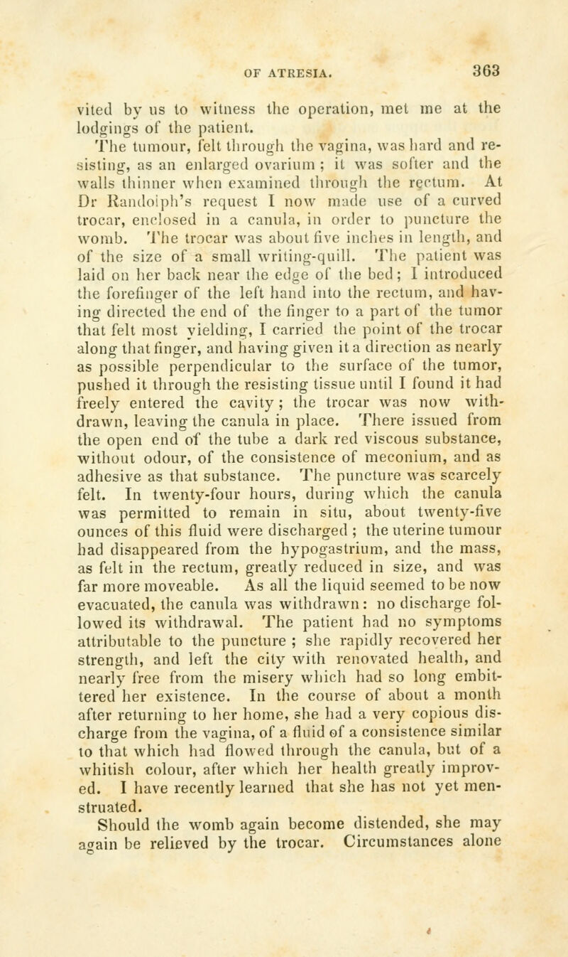 vited by us to witness the operation, met me at the lodgings of the patient. The tumour, felt through the vagina, was hard and re- sisting, as an enlarged ovarium ; it was softer and the walls thinner when examined through the rectum. At Dr Randolph's request I now made use of a curved trocar, enclosed in a canula, in order to puncture the womb. 'I'he trocar was about five inches in length, and of the size of a small writing-quill. The patient was laid on her back near the edge of the bed; I introduced the forefinger of the left hand into the rectum, and hav- ing directed the end of the finger to a part of the tumor that felt most yielding, I carried the point of the trocar along that finger, and having given it a direction as nearly as possible perpendicular to the surface of the tumor, pushed it through the resisting tissue until I found it had freely entered the cavity; the trocar was now with- drawn, leaving the canula in place. There issued from the open end of the tube a dark red viscous substance, without odour, of the consistence of meconium, and as adhesive as that substance. The puncture was scarcely felt. In twenty-four hours, during which the canula was permitted to remain in situ, about twenty-five ounces of this fluid were discharged ; the uterine tumour had disappeared from the hypogastrium, and the mass, as felt in the rectum, greatly reduced in size, and was far more moveable. As all the liquid seemed to be now evacuated, the canula was withdrawn: no discharge fol- lowed its withdrawal. The patient had no symptoms attributable to the puncture ; she rapidly recovered her strength, and left the city with renovated health, and nearly free from the misery which had so long embit- tered her existence. In the course of about a month after returning to her home, she had a very copious dis- charge from the vagina, of a fluid of a consistence similar to that which had flowed through the canula, but of a whitish colour, after which her health greatly improv- ed. I have recently learned that she has not yet men- struated. Should the womb again become distended, she may again be relieved by the trocar. Circumstances alone