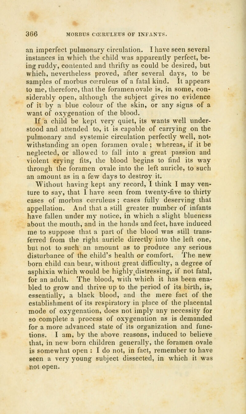 an imperfect pulmonary circulation. I have seen several instances in which the child was apparently perfect, be- ing ruddy, contented and thrifty as could be desired, but which, nevertheless proved, after several days, to be samples of morbus coeruleus of a fatal kind. It appears to me, therefore, that the foramen ovale is, in some, con- siderably open, although the subject gives no evidence of it by a blue colour of the skin, or any signs of a want of oxygenation of the blood. If a child be kept very quiet, its wants well under- stood and attended to, it is capable of carrying on the pulmonary and systemic circulation perfectly well, not- withstanding an open foramen ovale ; whereas, if it be neglected, or allowed to fall into a great passion and violent crying fits, the blood begins to find its way through the foramen ovale into the left auricle, to such an amount as in a few days to destroy it. Without having kept any record, I think I may ven- ture to say, that I have seen from twenty-five to thirty cases of morbus cosruleus ; cases fully deserving that appellation. And that a still greater number of infants have fallen under my notice, in which a slight blueness about the mouth, and in the hands and feet, have induced me to suppose that a part of the blood was still trans- ferred from the right auricle directly into the left one, but not to such an amount as to produce any serious disturbance of the child's health or comfort. The new born child can bear, without great difiiculty, a degree of asphixia which would be highly^distressing, if not fatal, for an adult. The blood, with which it has been ena- bled to grow and thrive up to the period of its birth, is, essentially, a black blood, and the mere fact of the establishment of its respiratory in place of the placental mode of oxygenation, does not imply any necessity for so complete a process of oxygenation as is demanded for a more advanced state of its organization and func- tions. I am, by the above reasons, induced to believe that, in new born children generally, the foramen ovale is somewhat open : I do not, in fact, remember to have seen a very young subject dissected, in which it was not open.